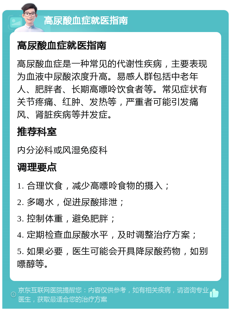 高尿酸血症就医指南 高尿酸血症就医指南 高尿酸血症是一种常见的代谢性疾病，主要表现为血液中尿酸浓度升高。易感人群包括中老年人、肥胖者、长期高嘌呤饮食者等。常见症状有关节疼痛、红肿、发热等，严重者可能引发痛风、肾脏疾病等并发症。 推荐科室 内分泌科或风湿免疫科 调理要点 1. 合理饮食，减少高嘌呤食物的摄入； 2. 多喝水，促进尿酸排泄； 3. 控制体重，避免肥胖； 4. 定期检查血尿酸水平，及时调整治疗方案； 5. 如果必要，医生可能会开具降尿酸药物，如别嘌醇等。