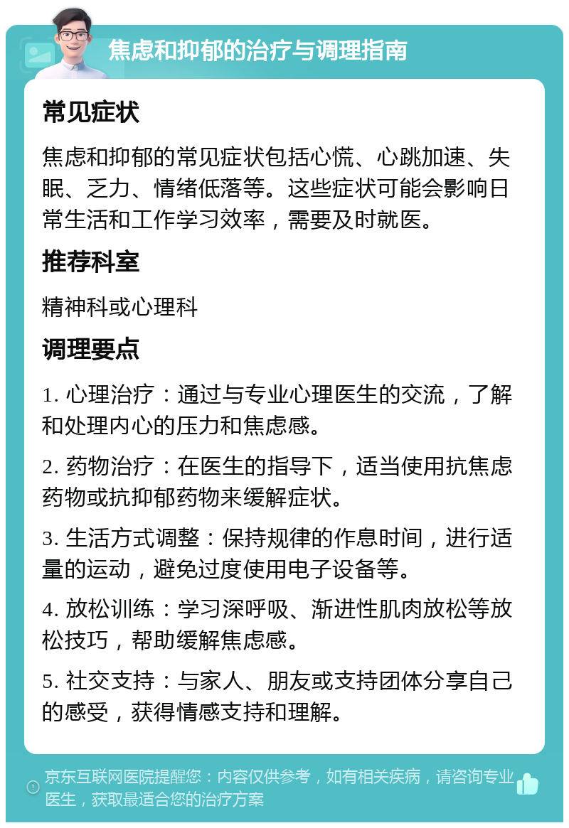 焦虑和抑郁的治疗与调理指南 常见症状 焦虑和抑郁的常见症状包括心慌、心跳加速、失眠、乏力、情绪低落等。这些症状可能会影响日常生活和工作学习效率，需要及时就医。 推荐科室 精神科或心理科 调理要点 1. 心理治疗：通过与专业心理医生的交流，了解和处理内心的压力和焦虑感。 2. 药物治疗：在医生的指导下，适当使用抗焦虑药物或抗抑郁药物来缓解症状。 3. 生活方式调整：保持规律的作息时间，进行适量的运动，避免过度使用电子设备等。 4. 放松训练：学习深呼吸、渐进性肌肉放松等放松技巧，帮助缓解焦虑感。 5. 社交支持：与家人、朋友或支持团体分享自己的感受，获得情感支持和理解。