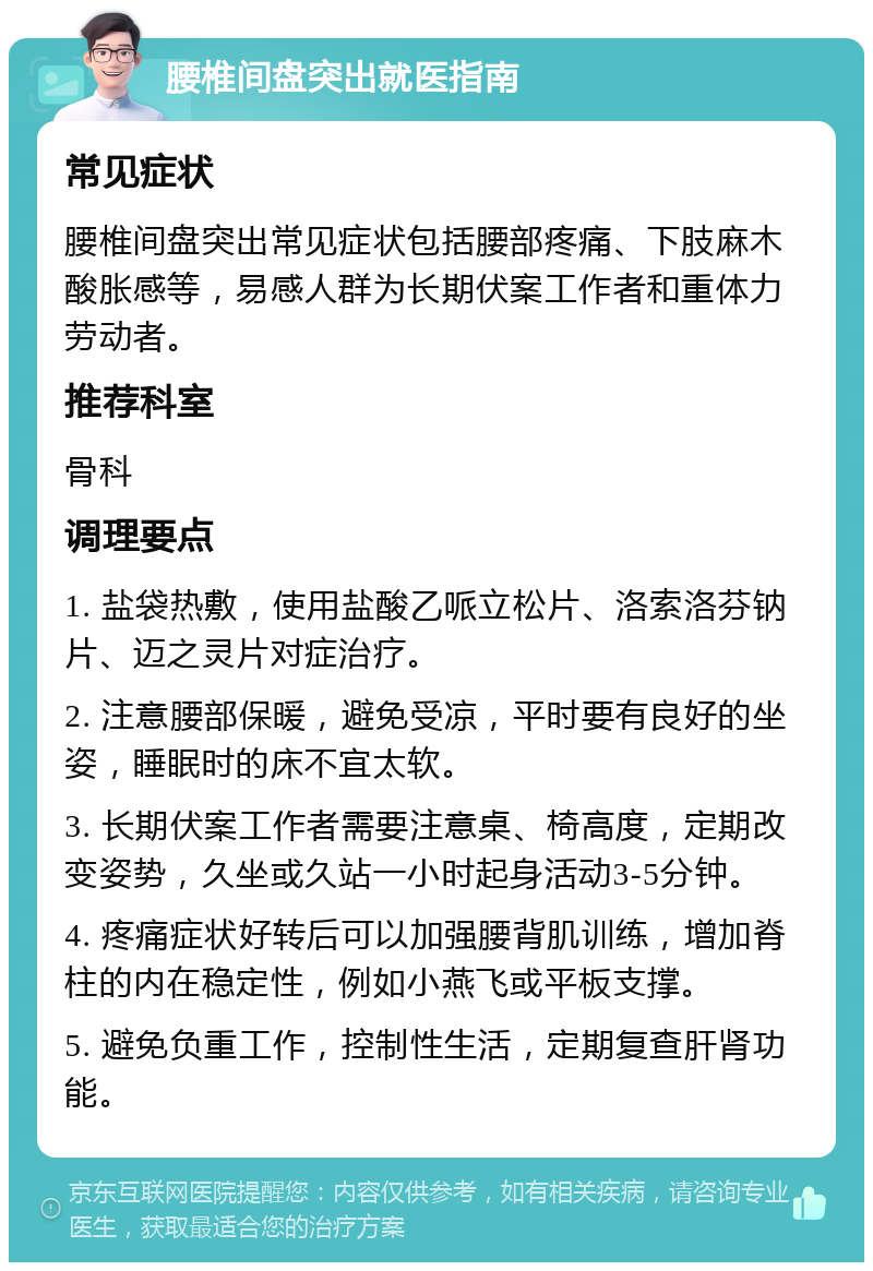 腰椎间盘突出就医指南 常见症状 腰椎间盘突出常见症状包括腰部疼痛、下肢麻木酸胀感等，易感人群为长期伏案工作者和重体力劳动者。 推荐科室 骨科 调理要点 1. 盐袋热敷，使用盐酸乙哌立松片、洛索洛芬钠片、迈之灵片对症治疗。 2. 注意腰部保暖，避免受凉，平时要有良好的坐姿，睡眠时的床不宜太软。 3. 长期伏案工作者需要注意桌、椅高度，定期改变姿势，久坐或久站一小时起身活动3-5分钟。 4. 疼痛症状好转后可以加强腰背肌训练，增加脊柱的内在稳定性，例如小燕飞或平板支撑。 5. 避免负重工作，控制性生活，定期复查肝肾功能。