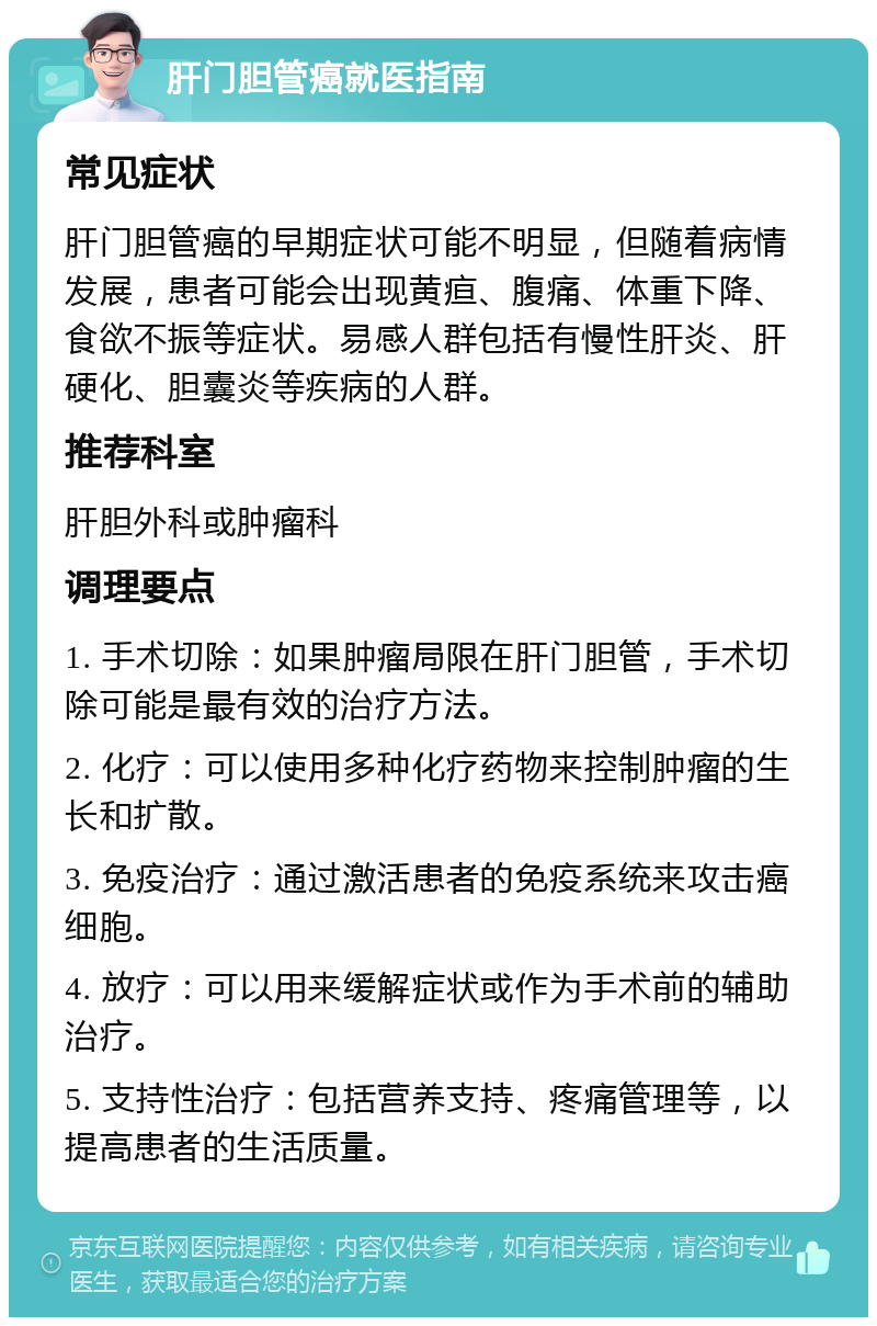 肝门胆管癌就医指南 常见症状 肝门胆管癌的早期症状可能不明显，但随着病情发展，患者可能会出现黄疸、腹痛、体重下降、食欲不振等症状。易感人群包括有慢性肝炎、肝硬化、胆囊炎等疾病的人群。 推荐科室 肝胆外科或肿瘤科 调理要点 1. 手术切除：如果肿瘤局限在肝门胆管，手术切除可能是最有效的治疗方法。 2. 化疗：可以使用多种化疗药物来控制肿瘤的生长和扩散。 3. 免疫治疗：通过激活患者的免疫系统来攻击癌细胞。 4. 放疗：可以用来缓解症状或作为手术前的辅助治疗。 5. 支持性治疗：包括营养支持、疼痛管理等，以提高患者的生活质量。