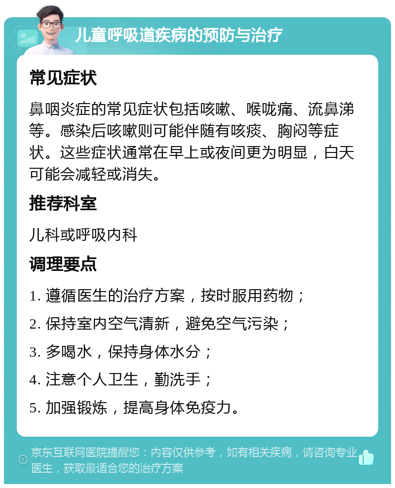 儿童呼吸道疾病的预防与治疗 常见症状 鼻咽炎症的常见症状包括咳嗽、喉咙痛、流鼻涕等。感染后咳嗽则可能伴随有咳痰、胸闷等症状。这些症状通常在早上或夜间更为明显，白天可能会减轻或消失。 推荐科室 儿科或呼吸内科 调理要点 1. 遵循医生的治疗方案，按时服用药物； 2. 保持室内空气清新，避免空气污染； 3. 多喝水，保持身体水分； 4. 注意个人卫生，勤洗手； 5. 加强锻炼，提高身体免疫力。