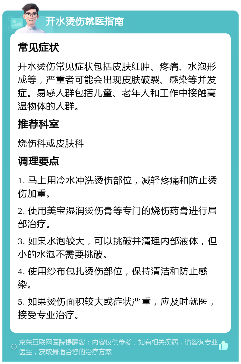 开水烫伤就医指南 常见症状 开水烫伤常见症状包括皮肤红肿、疼痛、水泡形成等，严重者可能会出现皮肤破裂、感染等并发症。易感人群包括儿童、老年人和工作中接触高温物体的人群。 推荐科室 烧伤科或皮肤科 调理要点 1. 马上用冷水冲洗烫伤部位，减轻疼痛和防止烫伤加重。 2. 使用美宝湿润烫伤膏等专门的烧伤药膏进行局部治疗。 3. 如果水泡较大，可以挑破并清理内部液体，但小的水泡不需要挑破。 4. 使用纱布包扎烫伤部位，保持清洁和防止感染。 5. 如果烫伤面积较大或症状严重，应及时就医，接受专业治疗。