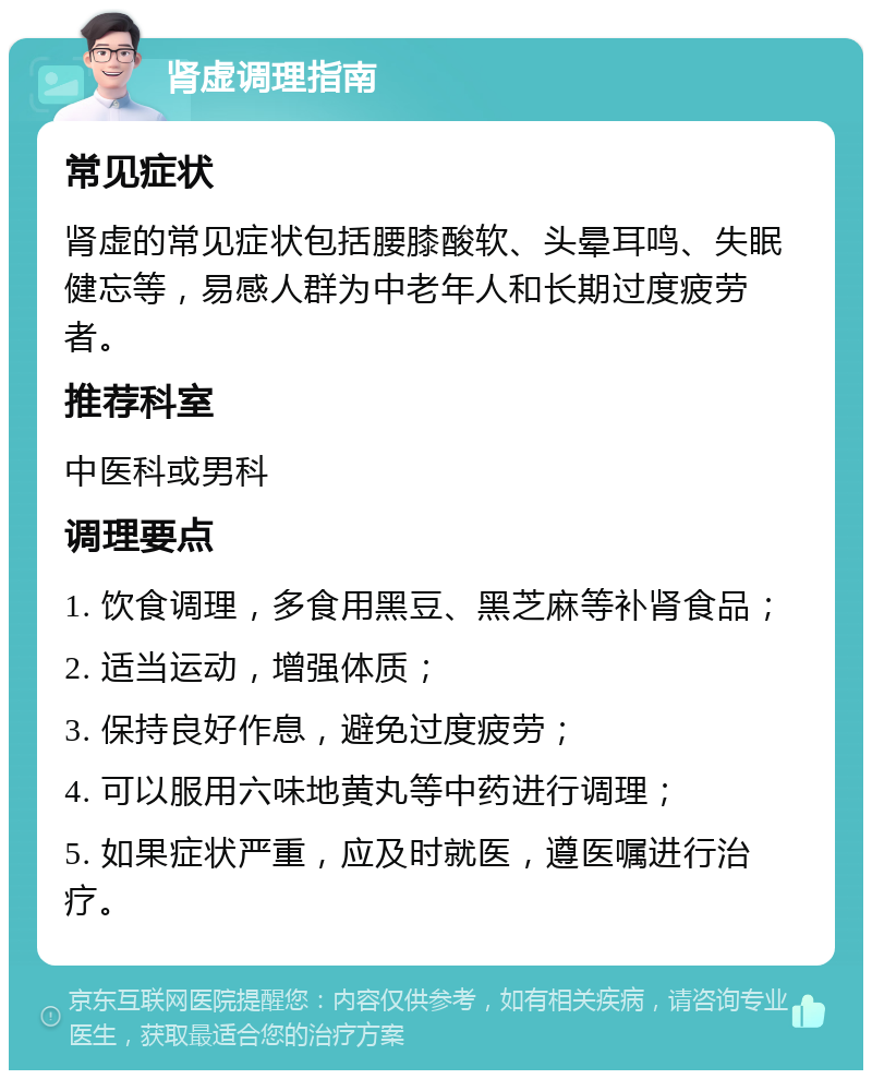 肾虚调理指南 常见症状 肾虚的常见症状包括腰膝酸软、头晕耳鸣、失眠健忘等，易感人群为中老年人和长期过度疲劳者。 推荐科室 中医科或男科 调理要点 1. 饮食调理，多食用黑豆、黑芝麻等补肾食品； 2. 适当运动，增强体质； 3. 保持良好作息，避免过度疲劳； 4. 可以服用六味地黄丸等中药进行调理； 5. 如果症状严重，应及时就医，遵医嘱进行治疗。