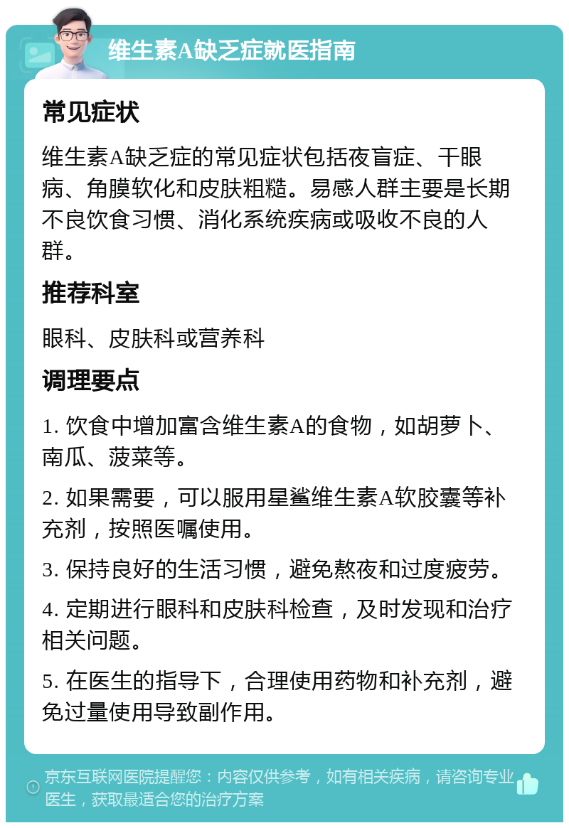 维生素A缺乏症就医指南 常见症状 维生素A缺乏症的常见症状包括夜盲症、干眼病、角膜软化和皮肤粗糙。易感人群主要是长期不良饮食习惯、消化系统疾病或吸收不良的人群。 推荐科室 眼科、皮肤科或营养科 调理要点 1. 饮食中增加富含维生素A的食物，如胡萝卜、南瓜、菠菜等。 2. 如果需要，可以服用星鲨维生素A软胶囊等补充剂，按照医嘱使用。 3. 保持良好的生活习惯，避免熬夜和过度疲劳。 4. 定期进行眼科和皮肤科检查，及时发现和治疗相关问题。 5. 在医生的指导下，合理使用药物和补充剂，避免过量使用导致副作用。