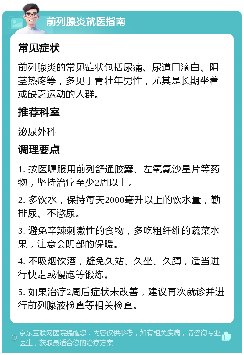 前列腺炎就医指南 常见症状 前列腺炎的常见症状包括尿痛、尿道口滴白、阴茎热疼等，多见于青壮年男性，尤其是长期坐着或缺乏运动的人群。 推荐科室 泌尿外科 调理要点 1. 按医嘱服用前列舒通胶囊、左氧氟沙星片等药物，坚持治疗至少2周以上。 2. 多饮水，保持每天2000毫升以上的饮水量，勤排尿、不憋尿。 3. 避免辛辣刺激性的食物，多吃粗纤维的蔬菜水果，注意会阴部的保暖。 4. 不吸烟饮酒，避免久站、久坐、久蹲，适当进行快走或慢跑等锻炼。 5. 如果治疗2周后症状未改善，建议再次就诊并进行前列腺液检查等相关检查。