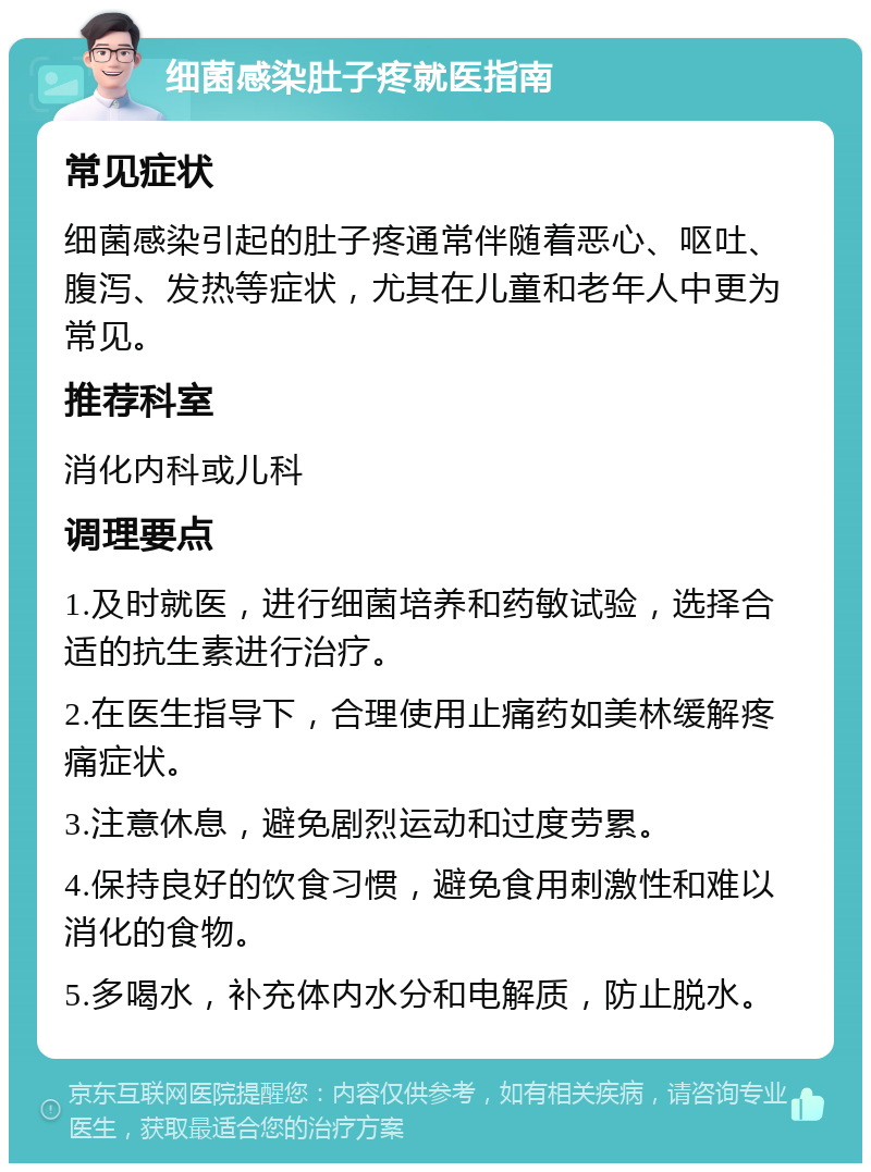 细菌感染肚子疼就医指南 常见症状 细菌感染引起的肚子疼通常伴随着恶心、呕吐、腹泻、发热等症状，尤其在儿童和老年人中更为常见。 推荐科室 消化内科或儿科 调理要点 1.及时就医，进行细菌培养和药敏试验，选择合适的抗生素进行治疗。 2.在医生指导下，合理使用止痛药如美林缓解疼痛症状。 3.注意休息，避免剧烈运动和过度劳累。 4.保持良好的饮食习惯，避免食用刺激性和难以消化的食物。 5.多喝水，补充体内水分和电解质，防止脱水。