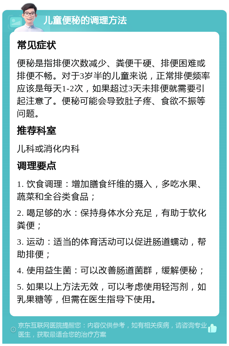 儿童便秘的调理方法 常见症状 便秘是指排便次数减少、粪便干硬、排便困难或排便不畅。对于3岁半的儿童来说，正常排便频率应该是每天1-2次，如果超过3天未排便就需要引起注意了。便秘可能会导致肚子疼、食欲不振等问题。 推荐科室 儿科或消化内科 调理要点 1. 饮食调理：增加膳食纤维的摄入，多吃水果、蔬菜和全谷类食品； 2. 喝足够的水：保持身体水分充足，有助于软化粪便； 3. 运动：适当的体育活动可以促进肠道蠕动，帮助排便； 4. 使用益生菌：可以改善肠道菌群，缓解便秘； 5. 如果以上方法无效，可以考虑使用轻泻剂，如乳果糖等，但需在医生指导下使用。