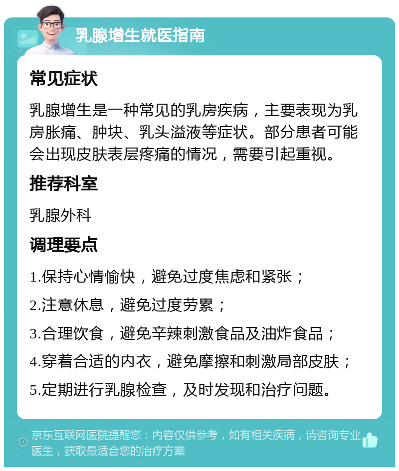 乳腺增生就医指南 常见症状 乳腺增生是一种常见的乳房疾病，主要表现为乳房胀痛、肿块、乳头溢液等症状。部分患者可能会出现皮肤表层疼痛的情况，需要引起重视。 推荐科室 乳腺外科 调理要点 1.保持心情愉快，避免过度焦虑和紧张； 2.注意休息，避免过度劳累； 3.合理饮食，避免辛辣刺激食品及油炸食品； 4.穿着合适的内衣，避免摩擦和刺激局部皮肤； 5.定期进行乳腺检查，及时发现和治疗问题。