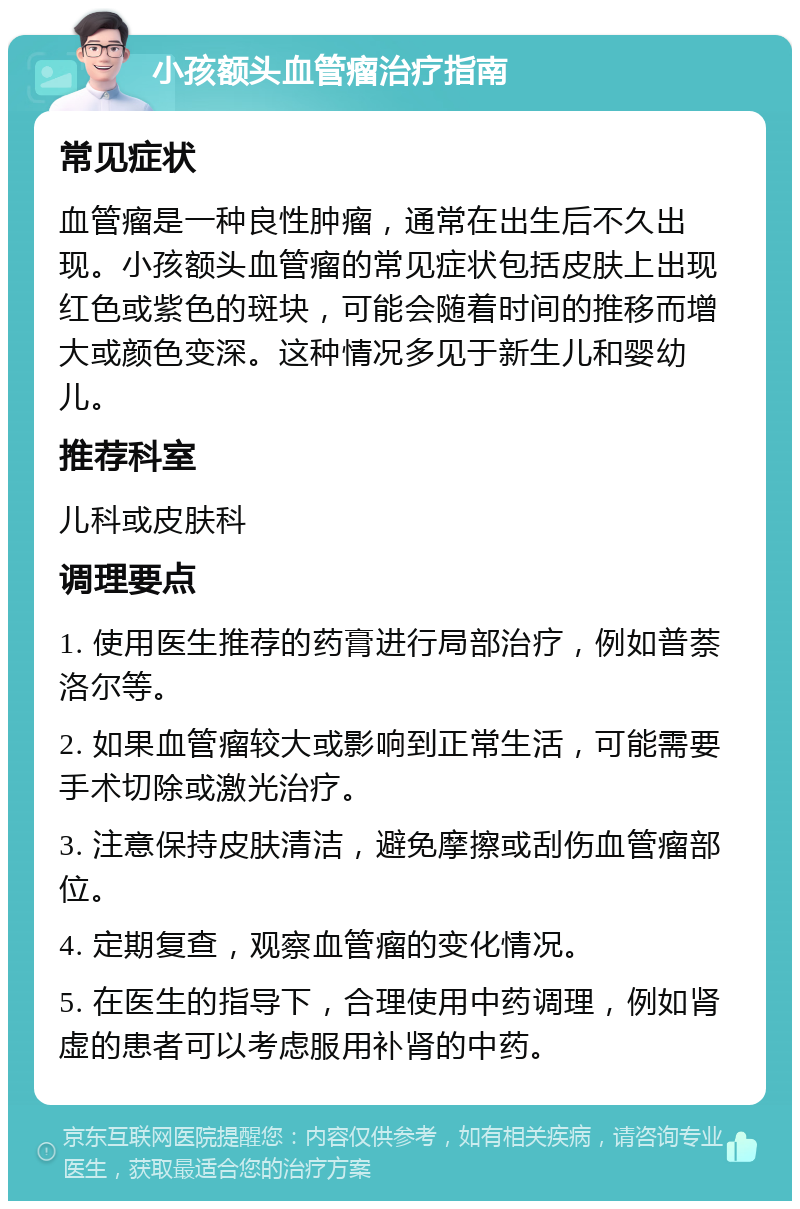 小孩额头血管瘤治疗指南 常见症状 血管瘤是一种良性肿瘤，通常在出生后不久出现。小孩额头血管瘤的常见症状包括皮肤上出现红色或紫色的斑块，可能会随着时间的推移而增大或颜色变深。这种情况多见于新生儿和婴幼儿。 推荐科室 儿科或皮肤科 调理要点 1. 使用医生推荐的药膏进行局部治疗，例如普萘洛尔等。 2. 如果血管瘤较大或影响到正常生活，可能需要手术切除或激光治疗。 3. 注意保持皮肤清洁，避免摩擦或刮伤血管瘤部位。 4. 定期复查，观察血管瘤的变化情况。 5. 在医生的指导下，合理使用中药调理，例如肾虚的患者可以考虑服用补肾的中药。