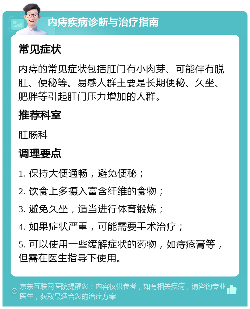 内痔疾病诊断与治疗指南 常见症状 内痔的常见症状包括肛门有小肉芽、可能伴有脱肛、便秘等。易感人群主要是长期便秘、久坐、肥胖等引起肛门压力增加的人群。 推荐科室 肛肠科 调理要点 1. 保持大便通畅，避免便秘； 2. 饮食上多摄入富含纤维的食物； 3. 避免久坐，适当进行体育锻炼； 4. 如果症状严重，可能需要手术治疗； 5. 可以使用一些缓解症状的药物，如痔疮膏等，但需在医生指导下使用。