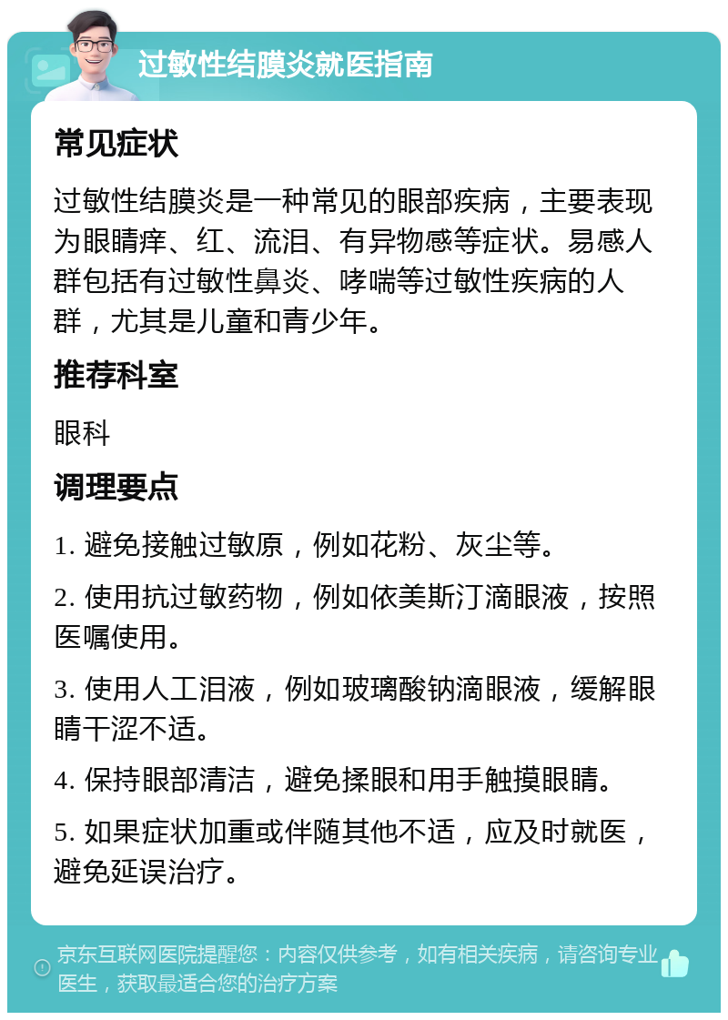 过敏性结膜炎就医指南 常见症状 过敏性结膜炎是一种常见的眼部疾病，主要表现为眼睛痒、红、流泪、有异物感等症状。易感人群包括有过敏性鼻炎、哮喘等过敏性疾病的人群，尤其是儿童和青少年。 推荐科室 眼科 调理要点 1. 避免接触过敏原，例如花粉、灰尘等。 2. 使用抗过敏药物，例如依美斯汀滴眼液，按照医嘱使用。 3. 使用人工泪液，例如玻璃酸钠滴眼液，缓解眼睛干涩不适。 4. 保持眼部清洁，避免揉眼和用手触摸眼睛。 5. 如果症状加重或伴随其他不适，应及时就医，避免延误治疗。