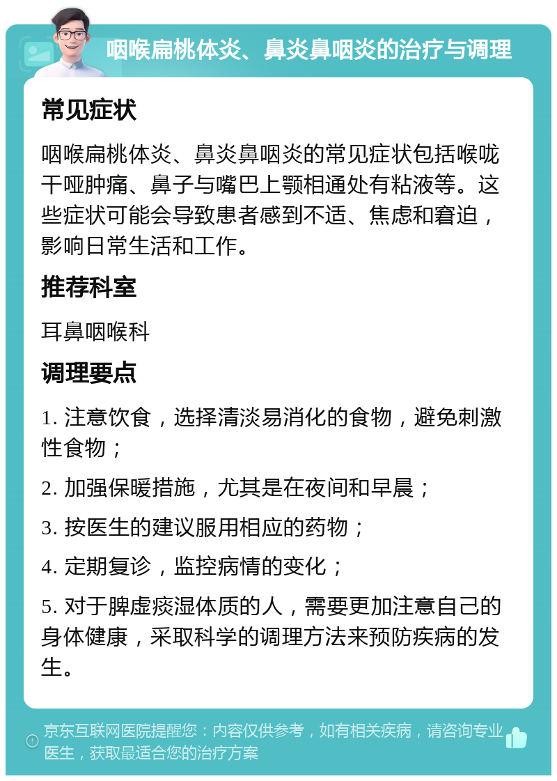 咽喉扁桃体炎、鼻炎鼻咽炎的治疗与调理 常见症状 咽喉扁桃体炎、鼻炎鼻咽炎的常见症状包括喉咙干哑肿痛、鼻子与嘴巴上颚相通处有粘液等。这些症状可能会导致患者感到不适、焦虑和窘迫，影响日常生活和工作。 推荐科室 耳鼻咽喉科 调理要点 1. 注意饮食，选择清淡易消化的食物，避免刺激性食物； 2. 加强保暖措施，尤其是在夜间和早晨； 3. 按医生的建议服用相应的药物； 4. 定期复诊，监控病情的变化； 5. 对于脾虚痰湿体质的人，需要更加注意自己的身体健康，采取科学的调理方法来预防疾病的发生。