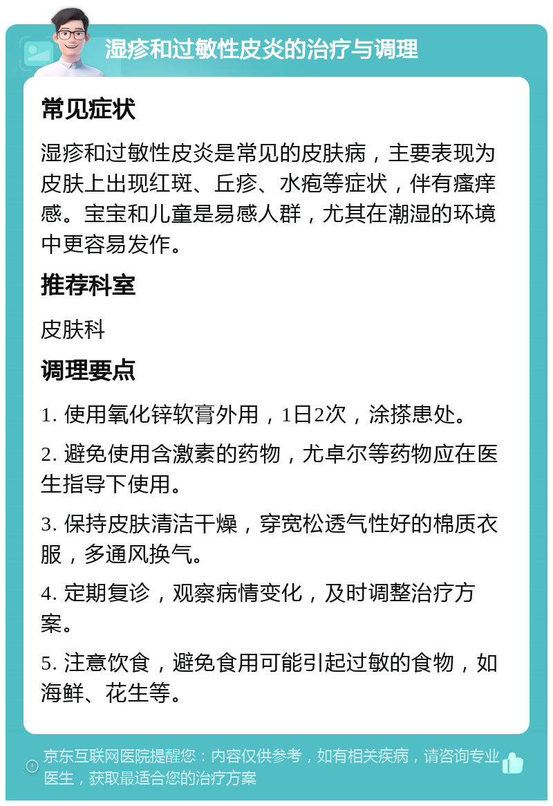 湿疹和过敏性皮炎的治疗与调理 常见症状 湿疹和过敏性皮炎是常见的皮肤病，主要表现为皮肤上出现红斑、丘疹、水疱等症状，伴有瘙痒感。宝宝和儿童是易感人群，尤其在潮湿的环境中更容易发作。 推荐科室 皮肤科 调理要点 1. 使用氧化锌软膏外用，1日2次，涂搽患处。 2. 避免使用含激素的药物，尤卓尔等药物应在医生指导下使用。 3. 保持皮肤清洁干燥，穿宽松透气性好的棉质衣服，多通风换气。 4. 定期复诊，观察病情变化，及时调整治疗方案。 5. 注意饮食，避免食用可能引起过敏的食物，如海鲜、花生等。