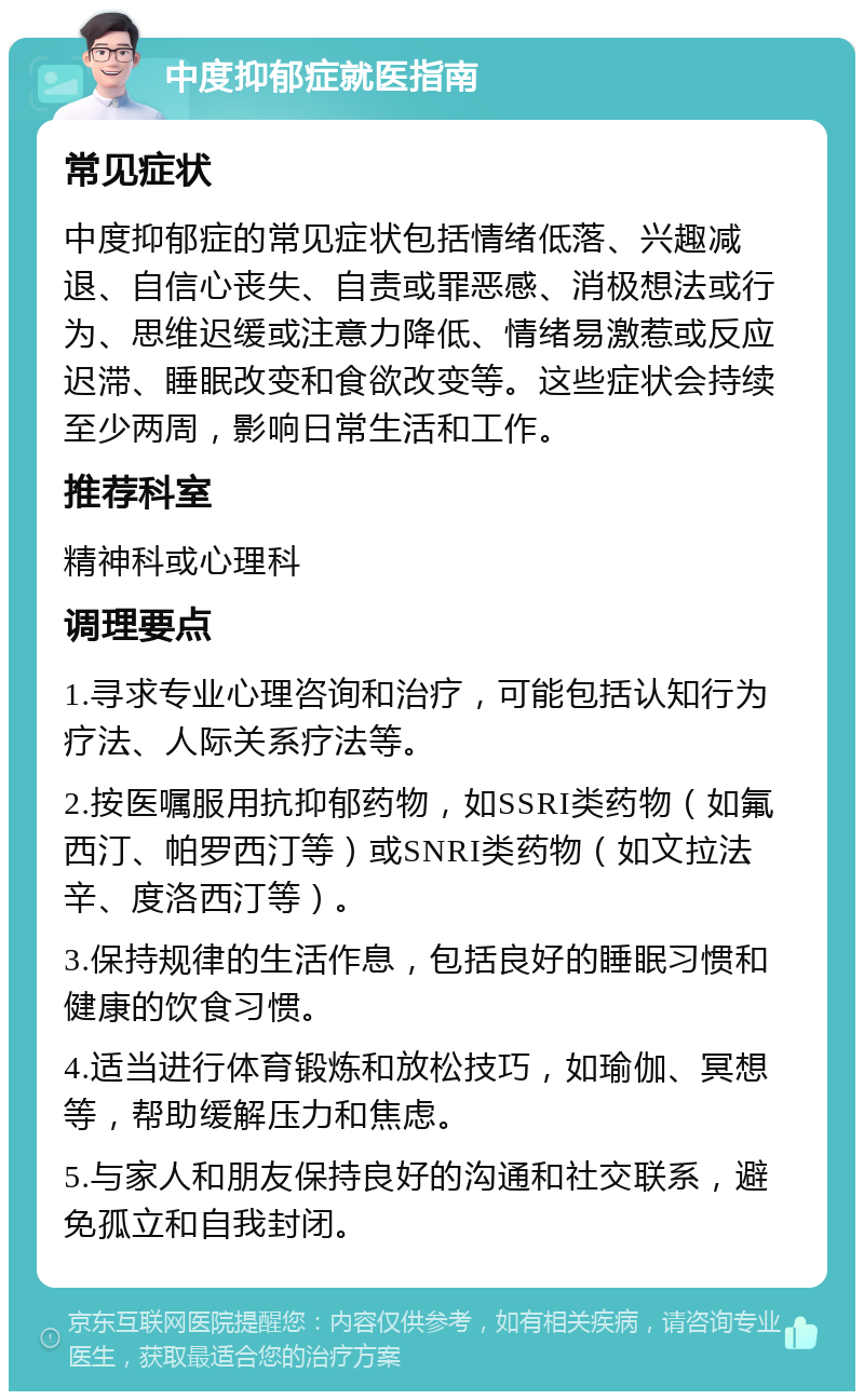 中度抑郁症就医指南 常见症状 中度抑郁症的常见症状包括情绪低落、兴趣减退、自信心丧失、自责或罪恶感、消极想法或行为、思维迟缓或注意力降低、情绪易激惹或反应迟滞、睡眠改变和食欲改变等。这些症状会持续至少两周，影响日常生活和工作。 推荐科室 精神科或心理科 调理要点 1.寻求专业心理咨询和治疗，可能包括认知行为疗法、人际关系疗法等。 2.按医嘱服用抗抑郁药物，如SSRI类药物（如氟西汀、帕罗西汀等）或SNRI类药物（如文拉法辛、度洛西汀等）。 3.保持规律的生活作息，包括良好的睡眠习惯和健康的饮食习惯。 4.适当进行体育锻炼和放松技巧，如瑜伽、冥想等，帮助缓解压力和焦虑。 5.与家人和朋友保持良好的沟通和社交联系，避免孤立和自我封闭。