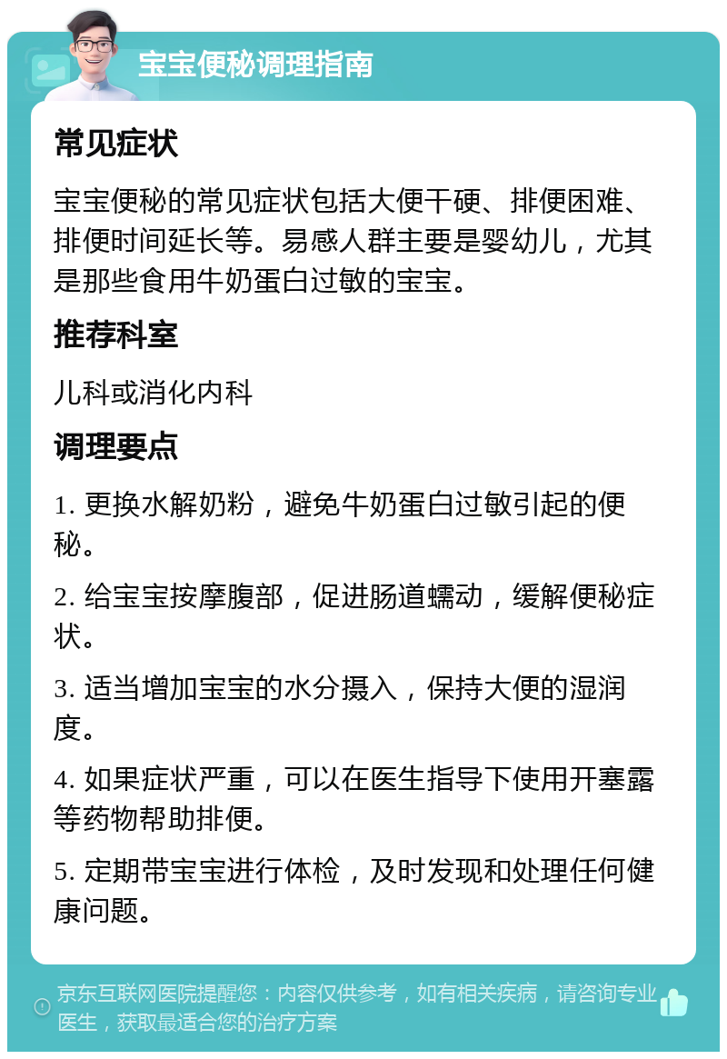 宝宝便秘调理指南 常见症状 宝宝便秘的常见症状包括大便干硬、排便困难、排便时间延长等。易感人群主要是婴幼儿，尤其是那些食用牛奶蛋白过敏的宝宝。 推荐科室 儿科或消化内科 调理要点 1. 更换水解奶粉，避免牛奶蛋白过敏引起的便秘。 2. 给宝宝按摩腹部，促进肠道蠕动，缓解便秘症状。 3. 适当增加宝宝的水分摄入，保持大便的湿润度。 4. 如果症状严重，可以在医生指导下使用开塞露等药物帮助排便。 5. 定期带宝宝进行体检，及时发现和处理任何健康问题。