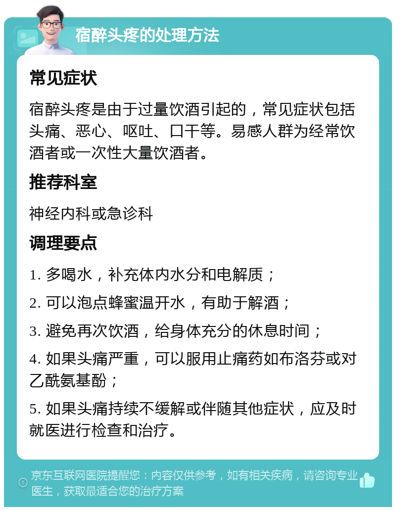 宿醉头疼的处理方法 常见症状 宿醉头疼是由于过量饮酒引起的，常见症状包括头痛、恶心、呕吐、口干等。易感人群为经常饮酒者或一次性大量饮酒者。 推荐科室 神经内科或急诊科 调理要点 1. 多喝水，补充体内水分和电解质； 2. 可以泡点蜂蜜温开水，有助于解酒； 3. 避免再次饮酒，给身体充分的休息时间； 4. 如果头痛严重，可以服用止痛药如布洛芬或对乙酰氨基酚； 5. 如果头痛持续不缓解或伴随其他症状，应及时就医进行检查和治疗。