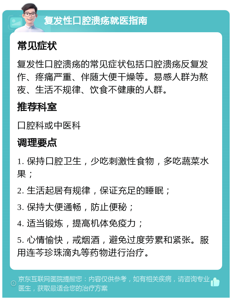 复发性口腔溃疡就医指南 常见症状 复发性口腔溃疡的常见症状包括口腔溃疡反复发作、疼痛严重、伴随大便干燥等。易感人群为熬夜、生活不规律、饮食不健康的人群。 推荐科室 口腔科或中医科 调理要点 1. 保持口腔卫生，少吃刺激性食物，多吃蔬菜水果； 2. 生活起居有规律，保证充足的睡眠； 3. 保持大便通畅，防止便秘； 4. 适当锻炼，提高机体免疫力； 5. 心情愉快，戒烟酒，避免过度劳累和紧张。服用连芩珍珠滴丸等药物进行治疗。