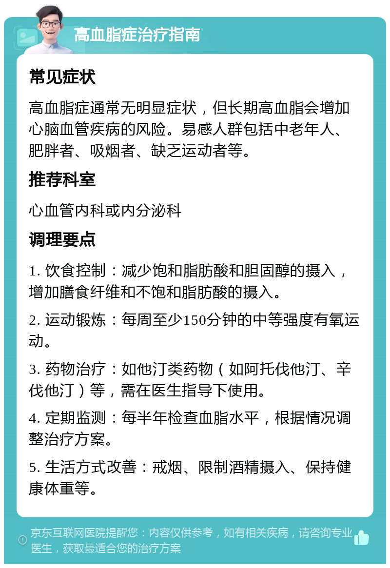 高血脂症治疗指南 常见症状 高血脂症通常无明显症状，但长期高血脂会增加心脑血管疾病的风险。易感人群包括中老年人、肥胖者、吸烟者、缺乏运动者等。 推荐科室 心血管内科或内分泌科 调理要点 1. 饮食控制：减少饱和脂肪酸和胆固醇的摄入，增加膳食纤维和不饱和脂肪酸的摄入。 2. 运动锻炼：每周至少150分钟的中等强度有氧运动。 3. 药物治疗：如他汀类药物（如阿托伐他汀、辛伐他汀）等，需在医生指导下使用。 4. 定期监测：每半年检查血脂水平，根据情况调整治疗方案。 5. 生活方式改善：戒烟、限制酒精摄入、保持健康体重等。