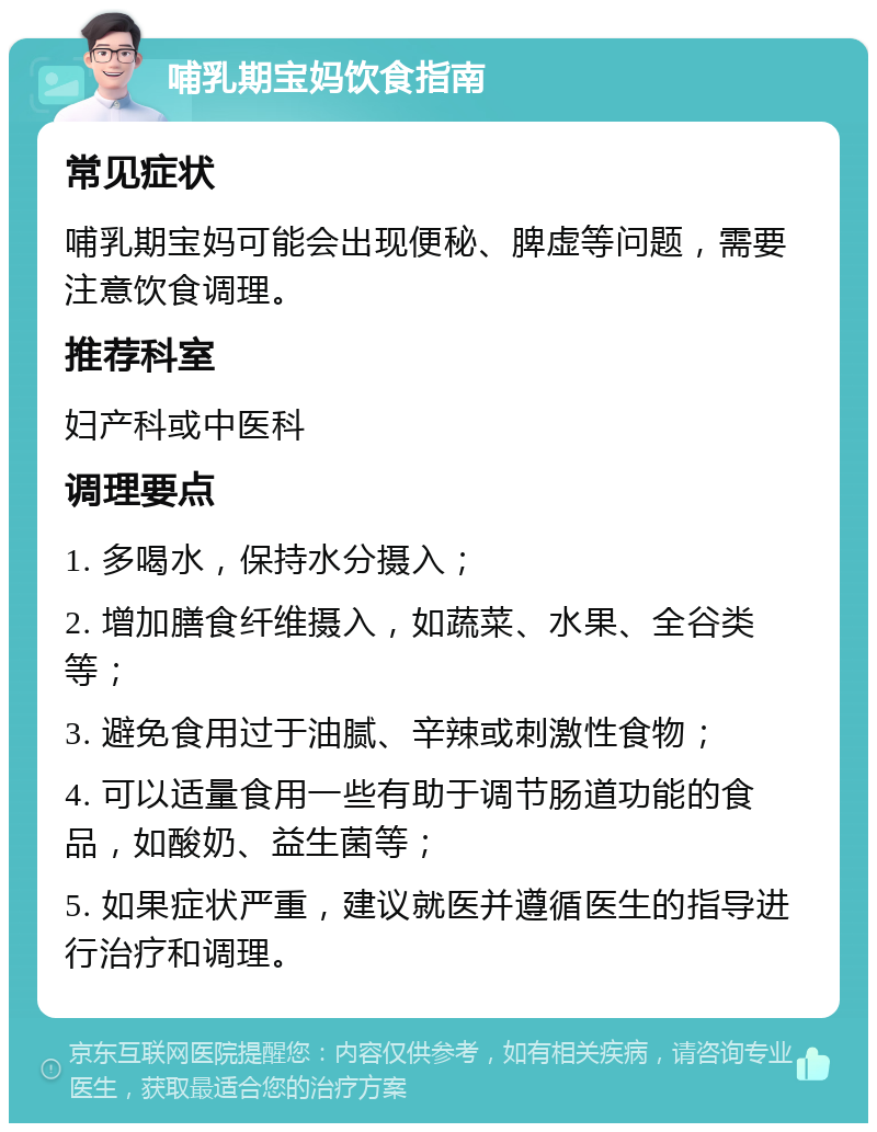 哺乳期宝妈饮食指南 常见症状 哺乳期宝妈可能会出现便秘、脾虚等问题，需要注意饮食调理。 推荐科室 妇产科或中医科 调理要点 1. 多喝水，保持水分摄入； 2. 增加膳食纤维摄入，如蔬菜、水果、全谷类等； 3. 避免食用过于油腻、辛辣或刺激性食物； 4. 可以适量食用一些有助于调节肠道功能的食品，如酸奶、益生菌等； 5. 如果症状严重，建议就医并遵循医生的指导进行治疗和调理。