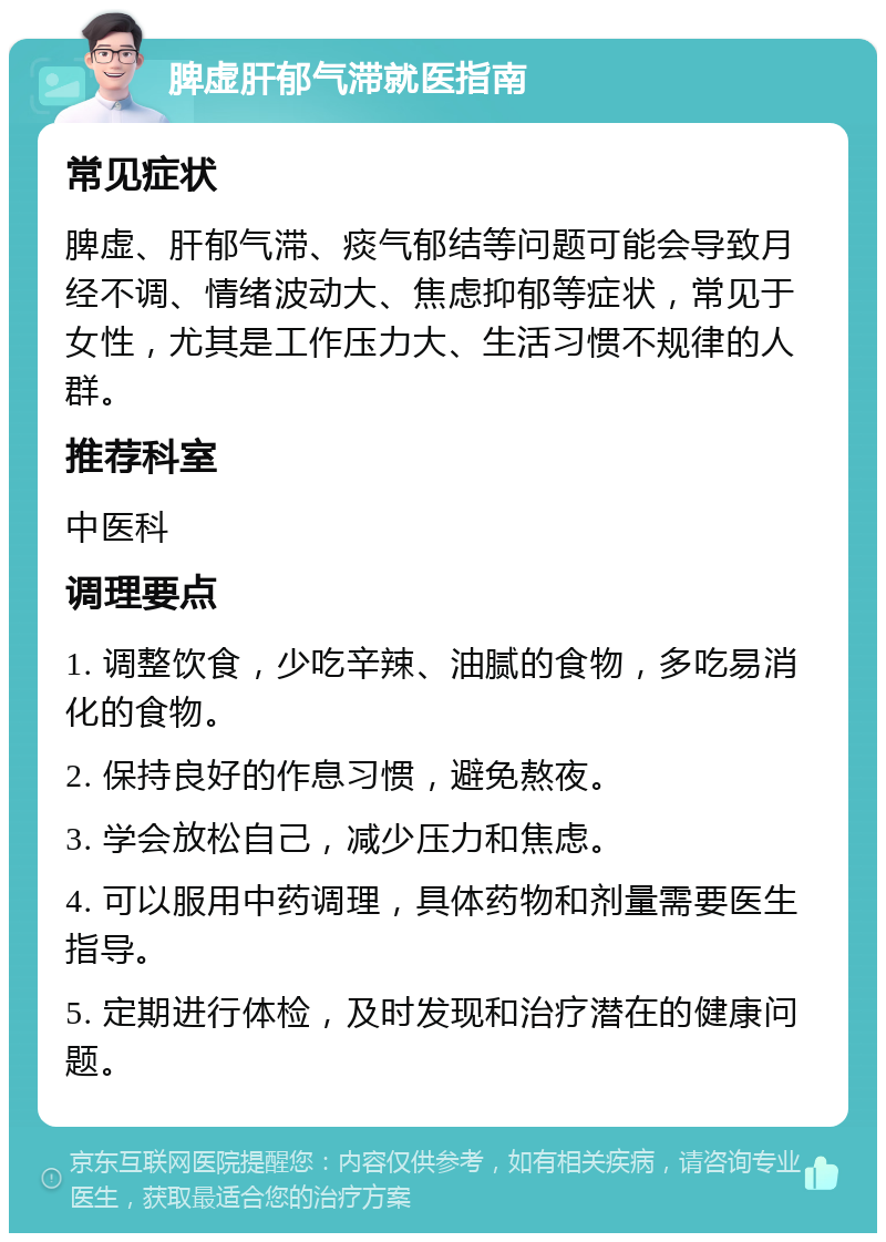 脾虚肝郁气滞就医指南 常见症状 脾虚、肝郁气滞、痰气郁结等问题可能会导致月经不调、情绪波动大、焦虑抑郁等症状，常见于女性，尤其是工作压力大、生活习惯不规律的人群。 推荐科室 中医科 调理要点 1. 调整饮食，少吃辛辣、油腻的食物，多吃易消化的食物。 2. 保持良好的作息习惯，避免熬夜。 3. 学会放松自己，减少压力和焦虑。 4. 可以服用中药调理，具体药物和剂量需要医生指导。 5. 定期进行体检，及时发现和治疗潜在的健康问题。