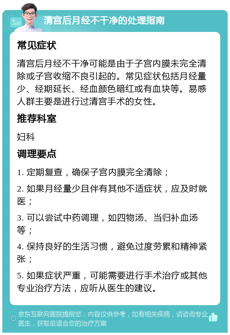 清宫后月经不干净的处理指南 常见症状 清宫后月经不干净可能是由于子宫内膜未完全清除或子宫收缩不良引起的。常见症状包括月经量少、经期延长、经血颜色暗红或有血块等。易感人群主要是进行过清宫手术的女性。 推荐科室 妇科 调理要点 1. 定期复查，确保子宫内膜完全清除； 2. 如果月经量少且伴有其他不适症状，应及时就医； 3. 可以尝试中药调理，如四物汤、当归补血汤等； 4. 保持良好的生活习惯，避免过度劳累和精神紧张； 5. 如果症状严重，可能需要进行手术治疗或其他专业治疗方法，应听从医生的建议。