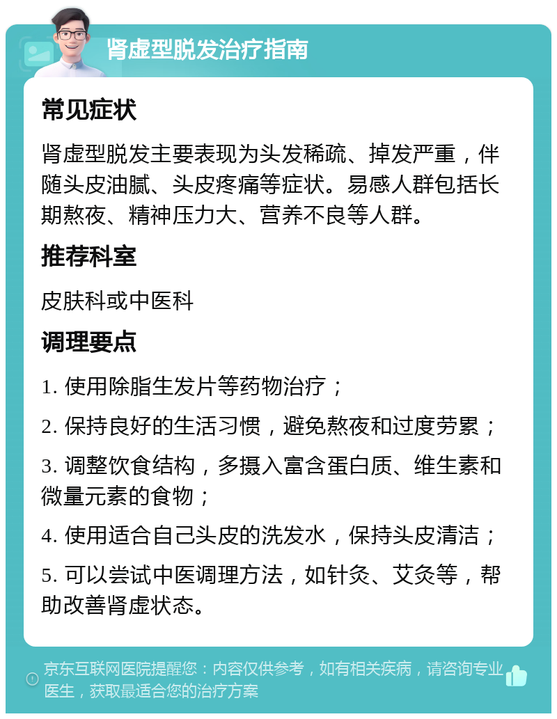 肾虚型脱发治疗指南 常见症状 肾虚型脱发主要表现为头发稀疏、掉发严重，伴随头皮油腻、头皮疼痛等症状。易感人群包括长期熬夜、精神压力大、营养不良等人群。 推荐科室 皮肤科或中医科 调理要点 1. 使用除脂生发片等药物治疗； 2. 保持良好的生活习惯，避免熬夜和过度劳累； 3. 调整饮食结构，多摄入富含蛋白质、维生素和微量元素的食物； 4. 使用适合自己头皮的洗发水，保持头皮清洁； 5. 可以尝试中医调理方法，如针灸、艾灸等，帮助改善肾虚状态。