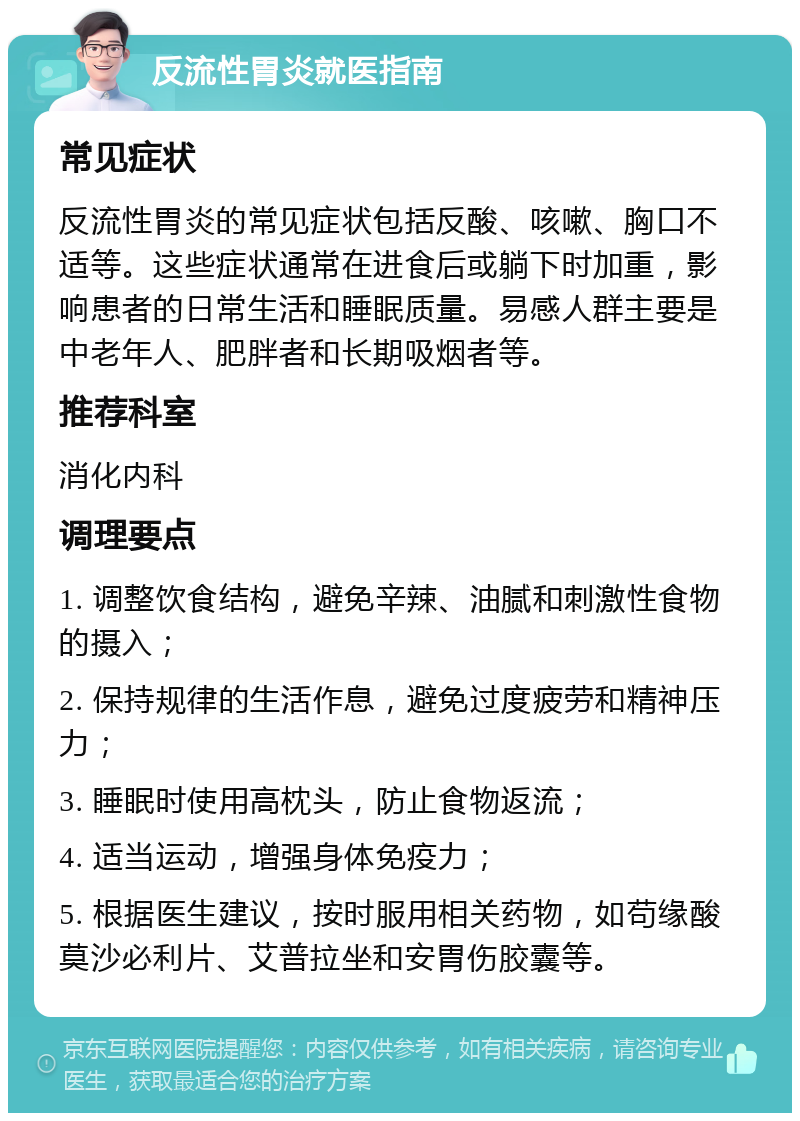 反流性胃炎就医指南 常见症状 反流性胃炎的常见症状包括反酸、咳嗽、胸口不适等。这些症状通常在进食后或躺下时加重，影响患者的日常生活和睡眠质量。易感人群主要是中老年人、肥胖者和长期吸烟者等。 推荐科室 消化内科 调理要点 1. 调整饮食结构，避免辛辣、油腻和刺激性食物的摄入； 2. 保持规律的生活作息，避免过度疲劳和精神压力； 3. 睡眠时使用高枕头，防止食物返流； 4. 适当运动，增强身体免疫力； 5. 根据医生建议，按时服用相关药物，如苟缘酸莫沙必利片、艾普拉坐和安胃伤胶囊等。