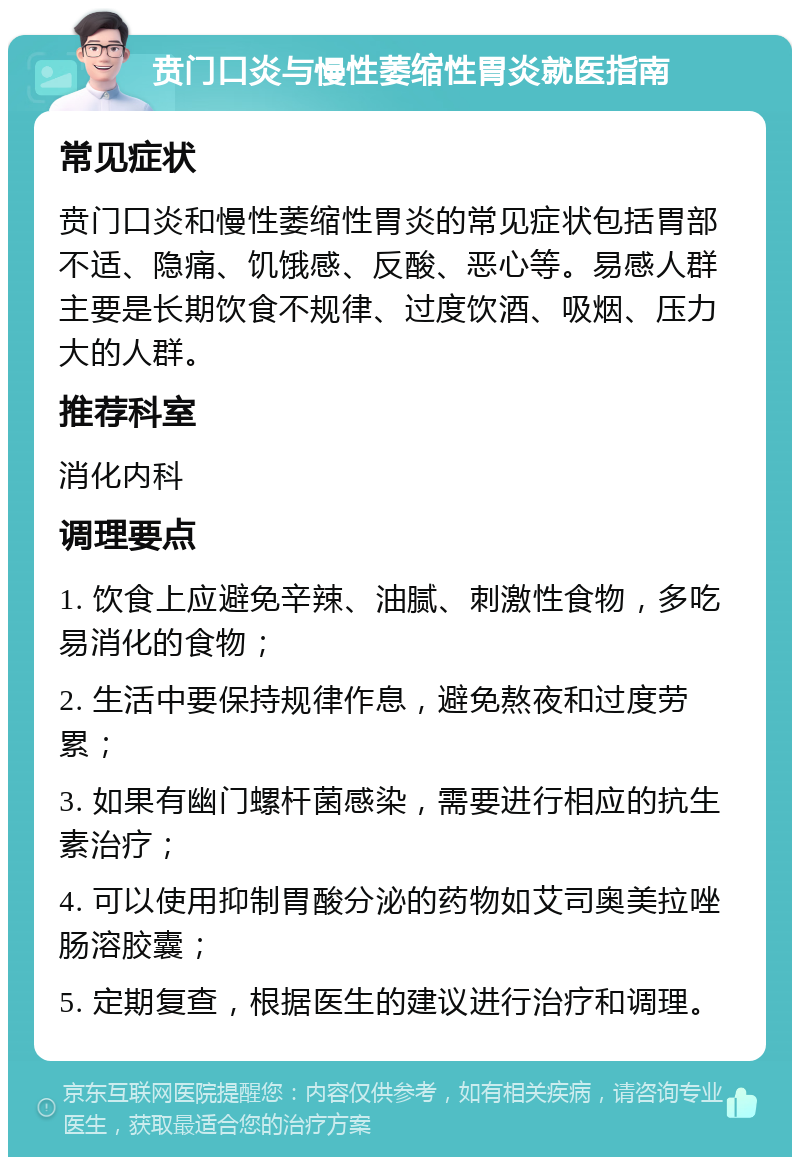 贲门口炎与慢性萎缩性胃炎就医指南 常见症状 贲门口炎和慢性萎缩性胃炎的常见症状包括胃部不适、隐痛、饥饿感、反酸、恶心等。易感人群主要是长期饮食不规律、过度饮酒、吸烟、压力大的人群。 推荐科室 消化内科 调理要点 1. 饮食上应避免辛辣、油腻、刺激性食物，多吃易消化的食物； 2. 生活中要保持规律作息，避免熬夜和过度劳累； 3. 如果有幽门螺杆菌感染，需要进行相应的抗生素治疗； 4. 可以使用抑制胃酸分泌的药物如艾司奥美拉唑肠溶胶囊； 5. 定期复查，根据医生的建议进行治疗和调理。