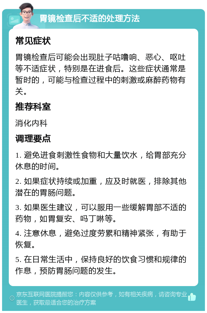 胃镜检查后不适的处理方法 常见症状 胃镜检查后可能会出现肚子咕噜响、恶心、呕吐等不适症状，特别是在进食后。这些症状通常是暂时的，可能与检查过程中的刺激或麻醉药物有关。 推荐科室 消化内科 调理要点 1. 避免进食刺激性食物和大量饮水，给胃部充分休息的时间。 2. 如果症状持续或加重，应及时就医，排除其他潜在的胃肠问题。 3. 如果医生建议，可以服用一些缓解胃部不适的药物，如胃复安、吗丁啉等。 4. 注意休息，避免过度劳累和精神紧张，有助于恢复。 5. 在日常生活中，保持良好的饮食习惯和规律的作息，预防胃肠问题的发生。