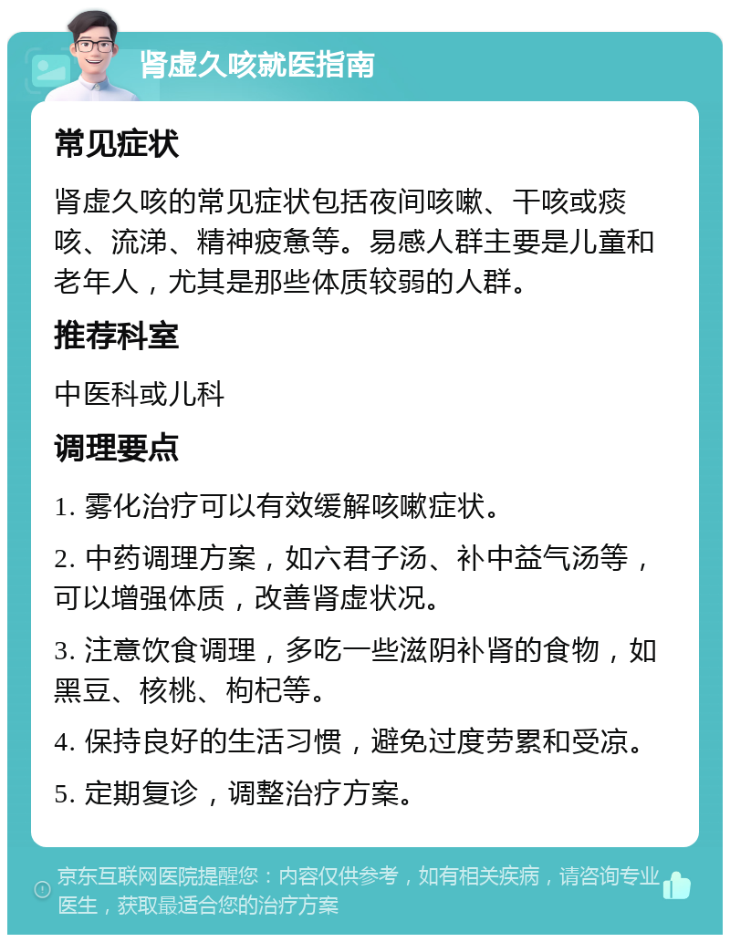 肾虚久咳就医指南 常见症状 肾虚久咳的常见症状包括夜间咳嗽、干咳或痰咳、流涕、精神疲惫等。易感人群主要是儿童和老年人，尤其是那些体质较弱的人群。 推荐科室 中医科或儿科 调理要点 1. 雾化治疗可以有效缓解咳嗽症状。 2. 中药调理方案，如六君子汤、补中益气汤等，可以增强体质，改善肾虚状况。 3. 注意饮食调理，多吃一些滋阴补肾的食物，如黑豆、核桃、枸杞等。 4. 保持良好的生活习惯，避免过度劳累和受凉。 5. 定期复诊，调整治疗方案。