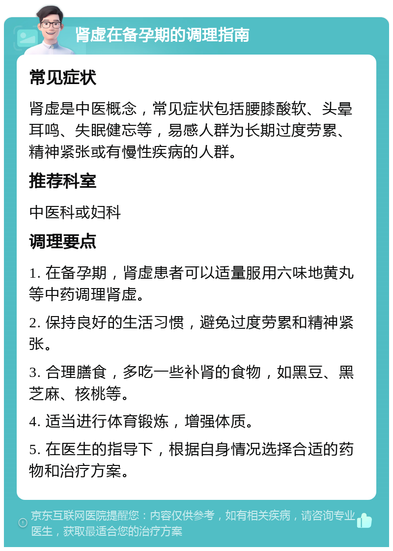 肾虚在备孕期的调理指南 常见症状 肾虚是中医概念，常见症状包括腰膝酸软、头晕耳鸣、失眠健忘等，易感人群为长期过度劳累、精神紧张或有慢性疾病的人群。 推荐科室 中医科或妇科 调理要点 1. 在备孕期，肾虚患者可以适量服用六味地黄丸等中药调理肾虚。 2. 保持良好的生活习惯，避免过度劳累和精神紧张。 3. 合理膳食，多吃一些补肾的食物，如黑豆、黑芝麻、核桃等。 4. 适当进行体育锻炼，增强体质。 5. 在医生的指导下，根据自身情况选择合适的药物和治疗方案。