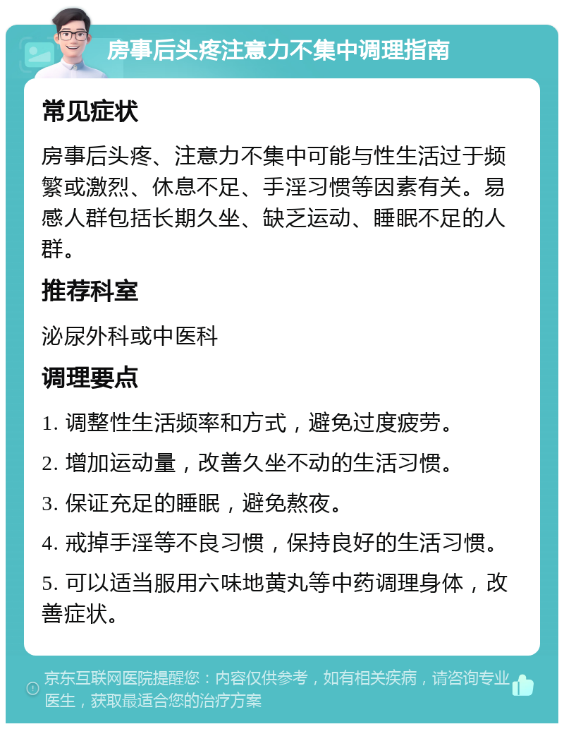 房事后头疼注意力不集中调理指南 常见症状 房事后头疼、注意力不集中可能与性生活过于频繁或激烈、休息不足、手淫习惯等因素有关。易感人群包括长期久坐、缺乏运动、睡眠不足的人群。 推荐科室 泌尿外科或中医科 调理要点 1. 调整性生活频率和方式，避免过度疲劳。 2. 增加运动量，改善久坐不动的生活习惯。 3. 保证充足的睡眠，避免熬夜。 4. 戒掉手淫等不良习惯，保持良好的生活习惯。 5. 可以适当服用六味地黄丸等中药调理身体，改善症状。