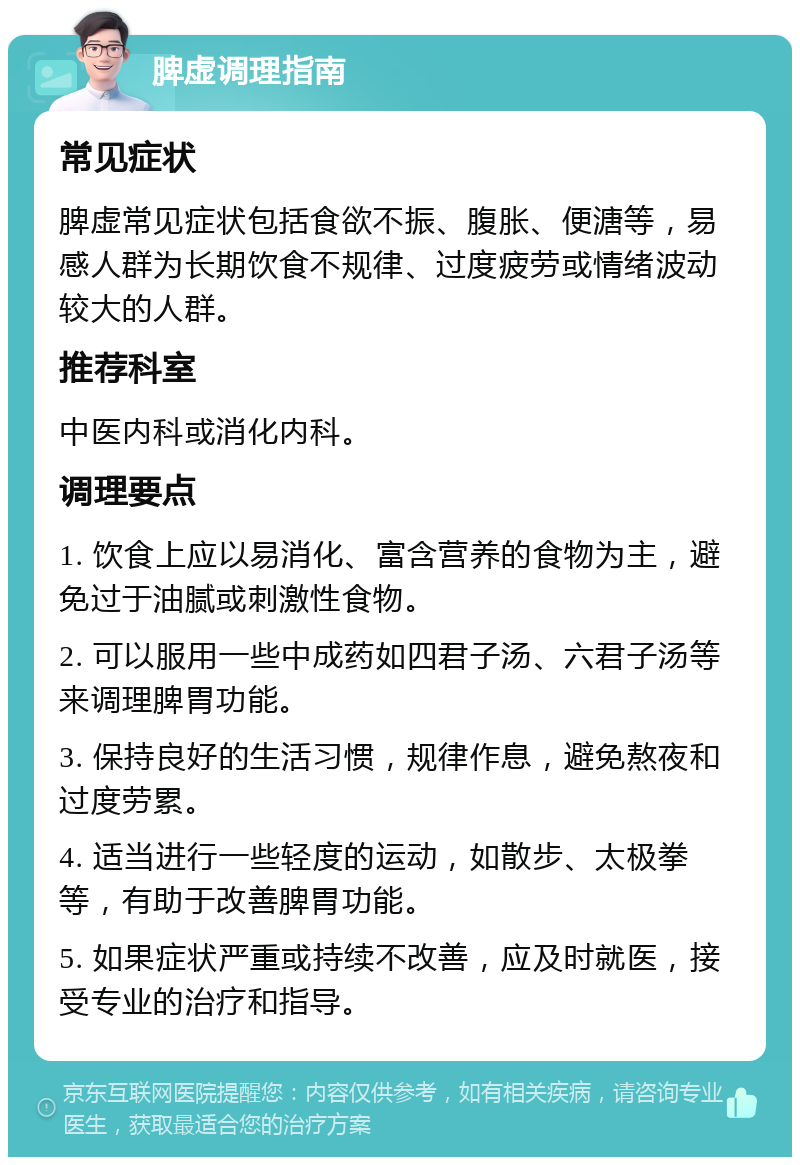 脾虚调理指南 常见症状 脾虚常见症状包括食欲不振、腹胀、便溏等，易感人群为长期饮食不规律、过度疲劳或情绪波动较大的人群。 推荐科室 中医内科或消化内科。 调理要点 1. 饮食上应以易消化、富含营养的食物为主，避免过于油腻或刺激性食物。 2. 可以服用一些中成药如四君子汤、六君子汤等来调理脾胃功能。 3. 保持良好的生活习惯，规律作息，避免熬夜和过度劳累。 4. 适当进行一些轻度的运动，如散步、太极拳等，有助于改善脾胃功能。 5. 如果症状严重或持续不改善，应及时就医，接受专业的治疗和指导。