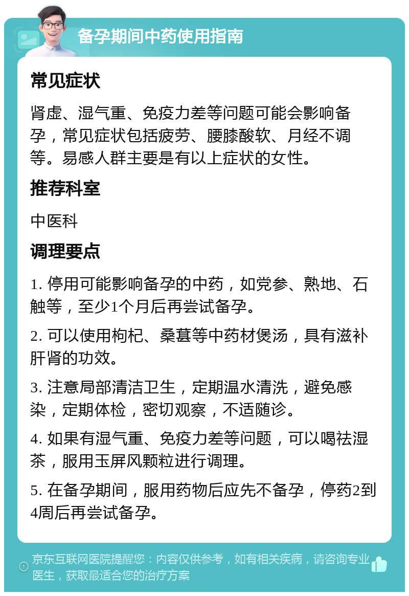 备孕期间中药使用指南 常见症状 肾虚、湿气重、免疫力差等问题可能会影响备孕，常见症状包括疲劳、腰膝酸软、月经不调等。易感人群主要是有以上症状的女性。 推荐科室 中医科 调理要点 1. 停用可能影响备孕的中药，如党参、熟地、石触等，至少1个月后再尝试备孕。 2. 可以使用枸杞、桑葚等中药材煲汤，具有滋补肝肾的功效。 3. 注意局部清洁卫生，定期温水清洗，避免感染，定期体检，密切观察，不适随诊。 4. 如果有湿气重、免疫力差等问题，可以喝祛湿茶，服用玉屏风颗粒进行调理。 5. 在备孕期间，服用药物后应先不备孕，停药2到4周后再尝试备孕。