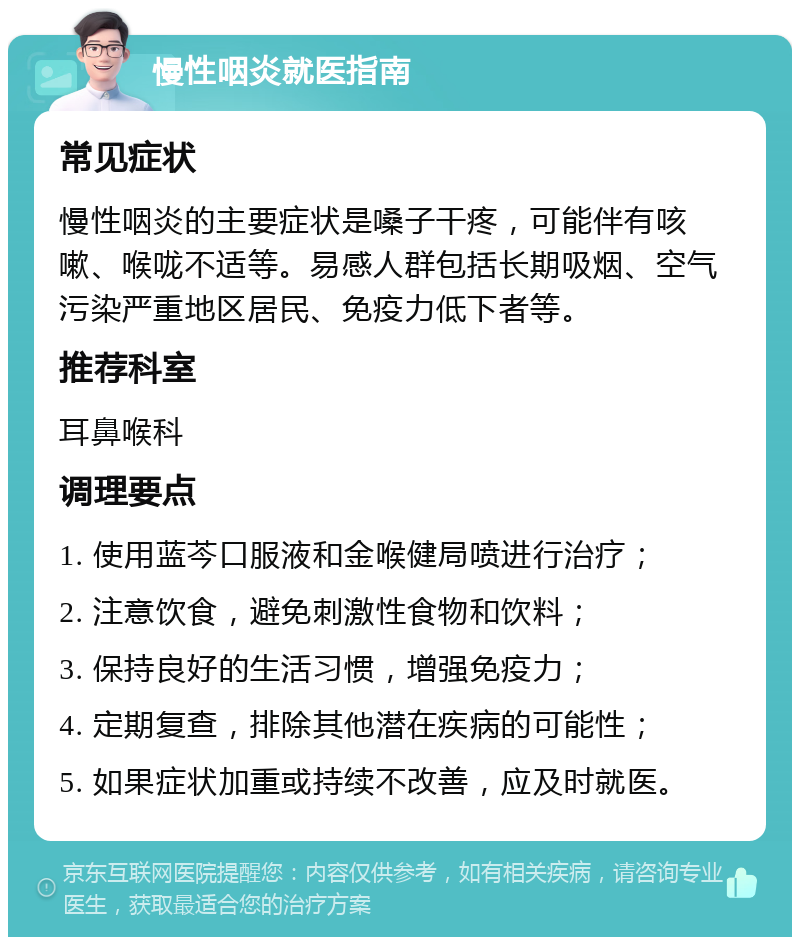 慢性咽炎就医指南 常见症状 慢性咽炎的主要症状是嗓子干疼，可能伴有咳嗽、喉咙不适等。易感人群包括长期吸烟、空气污染严重地区居民、免疫力低下者等。 推荐科室 耳鼻喉科 调理要点 1. 使用蓝芩口服液和金喉健局喷进行治疗； 2. 注意饮食，避免刺激性食物和饮料； 3. 保持良好的生活习惯，增强免疫力； 4. 定期复查，排除其他潜在疾病的可能性； 5. 如果症状加重或持续不改善，应及时就医。