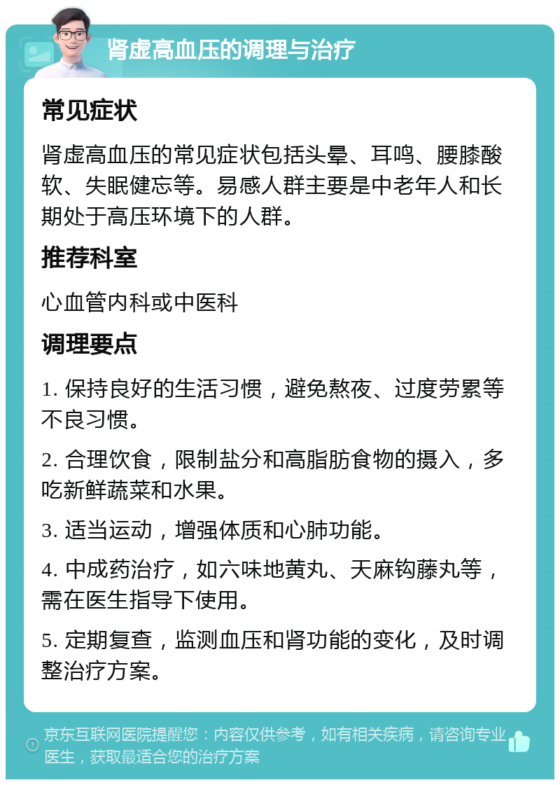 肾虚高血压的调理与治疗 常见症状 肾虚高血压的常见症状包括头晕、耳鸣、腰膝酸软、失眠健忘等。易感人群主要是中老年人和长期处于高压环境下的人群。 推荐科室 心血管内科或中医科 调理要点 1. 保持良好的生活习惯，避免熬夜、过度劳累等不良习惯。 2. 合理饮食，限制盐分和高脂肪食物的摄入，多吃新鲜蔬菜和水果。 3. 适当运动，增强体质和心肺功能。 4. 中成药治疗，如六味地黄丸、天麻钩藤丸等，需在医生指导下使用。 5. 定期复查，监测血压和肾功能的变化，及时调整治疗方案。