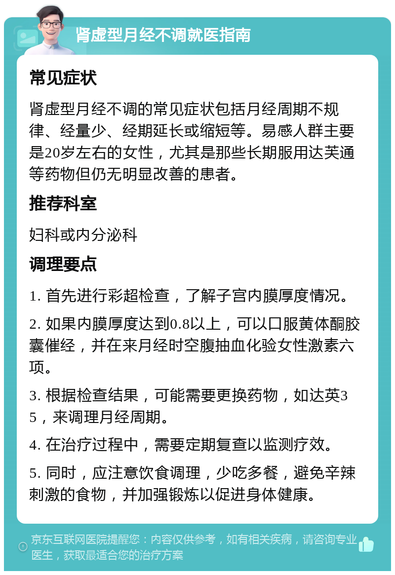 肾虚型月经不调就医指南 常见症状 肾虚型月经不调的常见症状包括月经周期不规律、经量少、经期延长或缩短等。易感人群主要是20岁左右的女性，尤其是那些长期服用达芙通等药物但仍无明显改善的患者。 推荐科室 妇科或内分泌科 调理要点 1. 首先进行彩超检查，了解子宫内膜厚度情况。 2. 如果内膜厚度达到0.8以上，可以口服黄体酮胶囊催经，并在来月经时空腹抽血化验女性激素六项。 3. 根据检查结果，可能需要更换药物，如达英35，来调理月经周期。 4. 在治疗过程中，需要定期复查以监测疗效。 5. 同时，应注意饮食调理，少吃多餐，避免辛辣刺激的食物，并加强锻炼以促进身体健康。