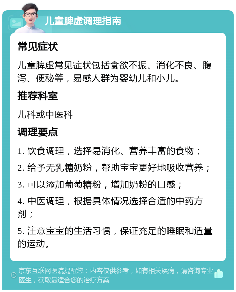 儿童脾虚调理指南 常见症状 儿童脾虚常见症状包括食欲不振、消化不良、腹泻、便秘等，易感人群为婴幼儿和小儿。 推荐科室 儿科或中医科 调理要点 1. 饮食调理，选择易消化、营养丰富的食物； 2. 给予无乳糖奶粉，帮助宝宝更好地吸收营养； 3. 可以添加葡萄糖粉，增加奶粉的口感； 4. 中医调理，根据具体情况选择合适的中药方剂； 5. 注意宝宝的生活习惯，保证充足的睡眠和适量的运动。