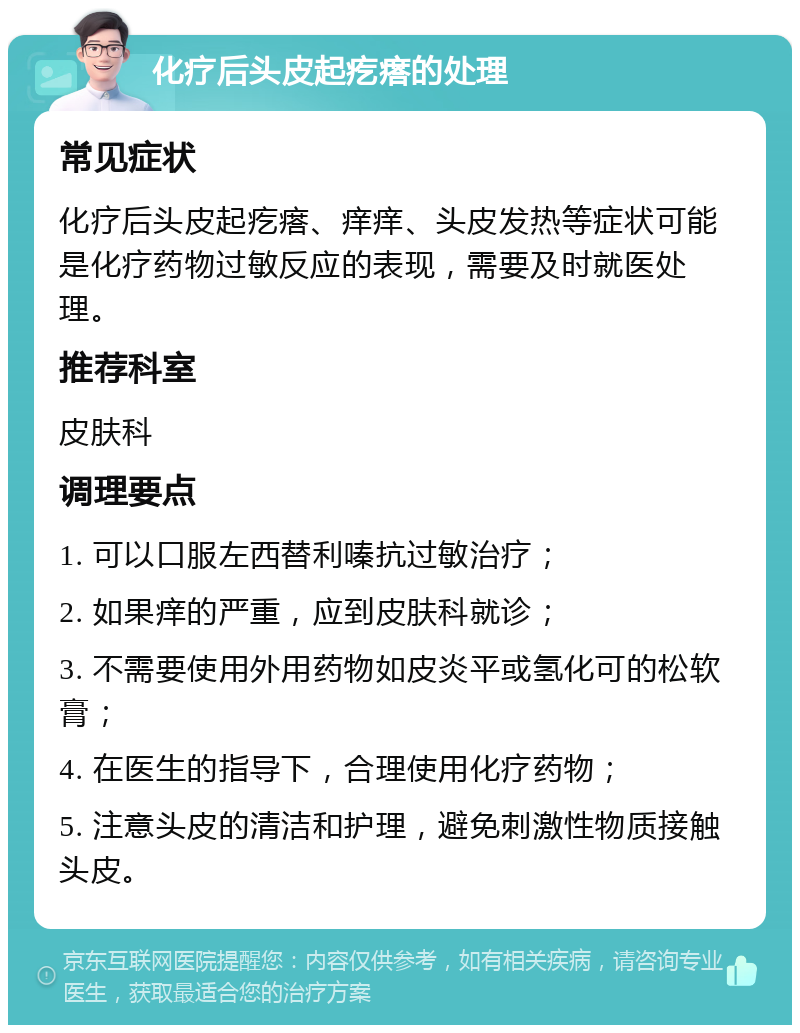 化疗后头皮起疙瘩的处理 常见症状 化疗后头皮起疙瘩、痒痒、头皮发热等症状可能是化疗药物过敏反应的表现，需要及时就医处理。 推荐科室 皮肤科 调理要点 1. 可以口服左西替利嗪抗过敏治疗； 2. 如果痒的严重，应到皮肤科就诊； 3. 不需要使用外用药物如皮炎平或氢化可的松软膏； 4. 在医生的指导下，合理使用化疗药物； 5. 注意头皮的清洁和护理，避免刺激性物质接触头皮。