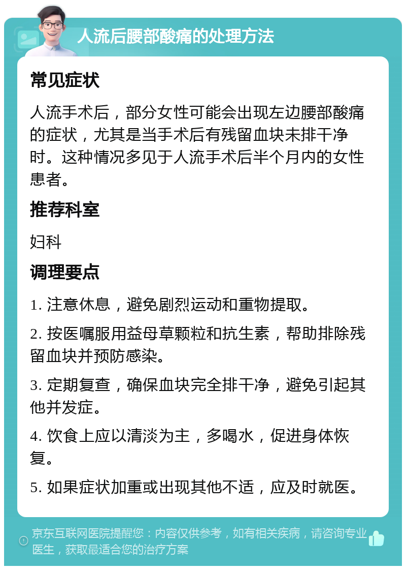 人流后腰部酸痛的处理方法 常见症状 人流手术后，部分女性可能会出现左边腰部酸痛的症状，尤其是当手术后有残留血块未排干净时。这种情况多见于人流手术后半个月内的女性患者。 推荐科室 妇科 调理要点 1. 注意休息，避免剧烈运动和重物提取。 2. 按医嘱服用益母草颗粒和抗生素，帮助排除残留血块并预防感染。 3. 定期复查，确保血块完全排干净，避免引起其他并发症。 4. 饮食上应以清淡为主，多喝水，促进身体恢复。 5. 如果症状加重或出现其他不适，应及时就医。