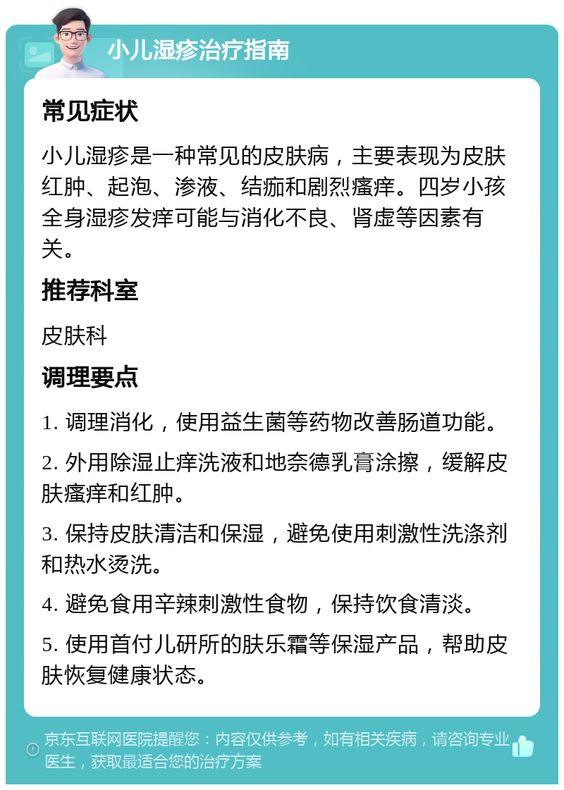 小儿湿疹治疗指南 常见症状 小儿湿疹是一种常见的皮肤病，主要表现为皮肤红肿、起泡、渗液、结痂和剧烈瘙痒。四岁小孩全身湿疹发痒可能与消化不良、肾虚等因素有关。 推荐科室 皮肤科 调理要点 1. 调理消化，使用益生菌等药物改善肠道功能。 2. 外用除湿止痒洗液和地奈德乳膏涂擦，缓解皮肤瘙痒和红肿。 3. 保持皮肤清洁和保湿，避免使用刺激性洗涤剂和热水烫洗。 4. 避免食用辛辣刺激性食物，保持饮食清淡。 5. 使用首付儿研所的肤乐霜等保湿产品，帮助皮肤恢复健康状态。