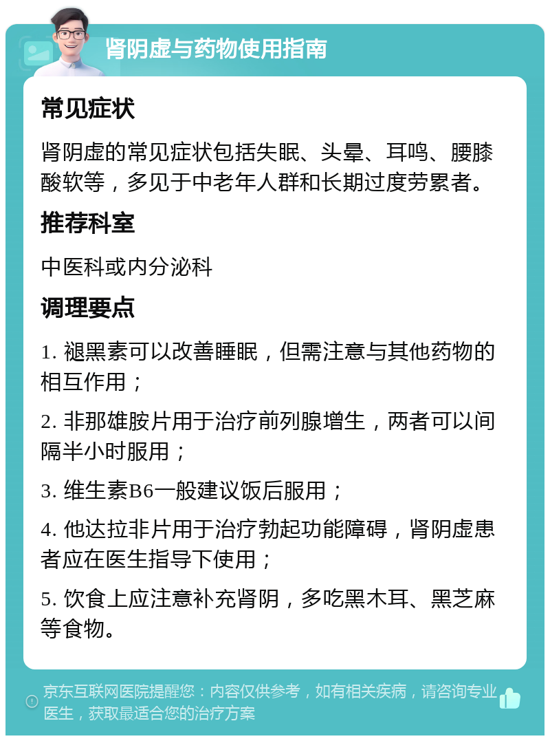 肾阴虚与药物使用指南 常见症状 肾阴虚的常见症状包括失眠、头晕、耳鸣、腰膝酸软等，多见于中老年人群和长期过度劳累者。 推荐科室 中医科或内分泌科 调理要点 1. 褪黑素可以改善睡眠，但需注意与其他药物的相互作用； 2. 非那雄胺片用于治疗前列腺增生，两者可以间隔半小时服用； 3. 维生素B6一般建议饭后服用； 4. 他达拉非片用于治疗勃起功能障碍，肾阴虚患者应在医生指导下使用； 5. 饮食上应注意补充肾阴，多吃黑木耳、黑芝麻等食物。