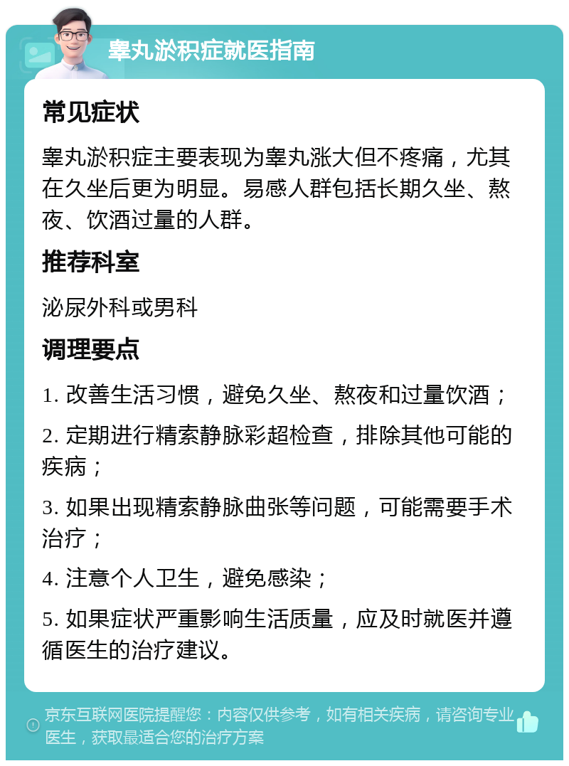 睾丸淤积症就医指南 常见症状 睾丸淤积症主要表现为睾丸涨大但不疼痛，尤其在久坐后更为明显。易感人群包括长期久坐、熬夜、饮酒过量的人群。 推荐科室 泌尿外科或男科 调理要点 1. 改善生活习惯，避免久坐、熬夜和过量饮酒； 2. 定期进行精索静脉彩超检查，排除其他可能的疾病； 3. 如果出现精索静脉曲张等问题，可能需要手术治疗； 4. 注意个人卫生，避免感染； 5. 如果症状严重影响生活质量，应及时就医并遵循医生的治疗建议。