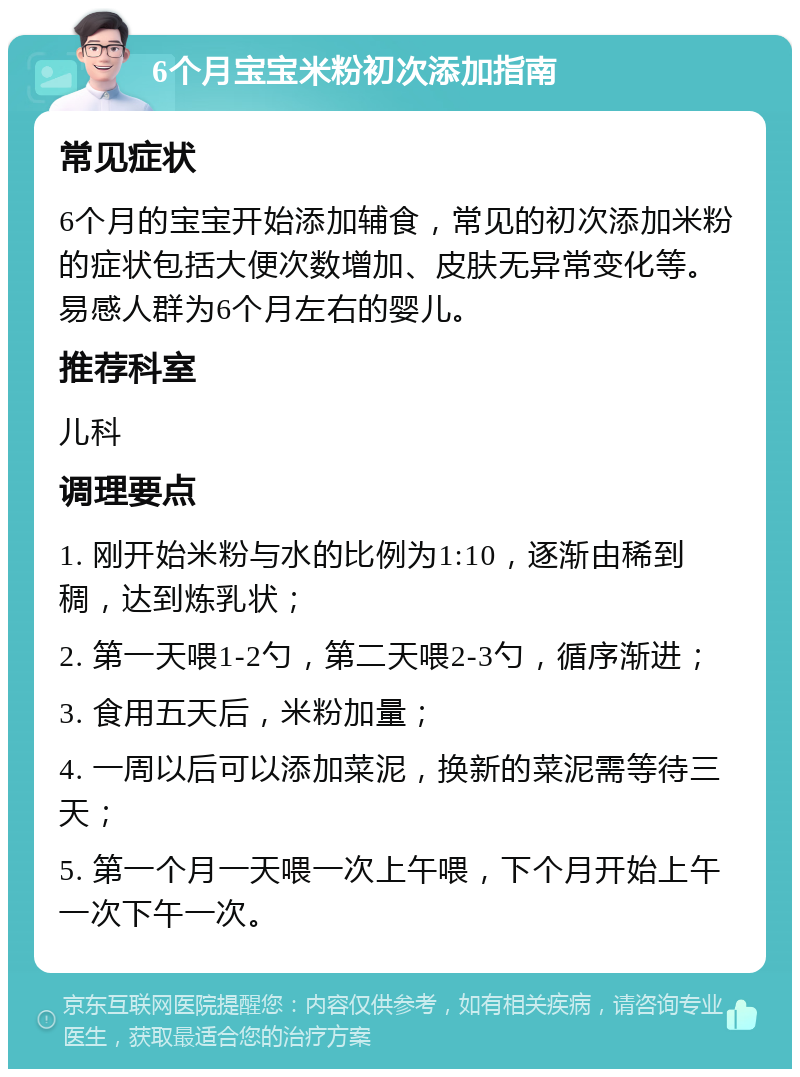 6个月宝宝米粉初次添加指南 常见症状 6个月的宝宝开始添加辅食，常见的初次添加米粉的症状包括大便次数增加、皮肤无异常变化等。易感人群为6个月左右的婴儿。 推荐科室 儿科 调理要点 1. 刚开始米粉与水的比例为1:10，逐渐由稀到稠，达到炼乳状； 2. 第一天喂1-2勺，第二天喂2-3勺，循序渐进； 3. 食用五天后，米粉加量； 4. 一周以后可以添加菜泥，换新的菜泥需等待三天； 5. 第一个月一天喂一次上午喂，下个月开始上午一次下午一次。