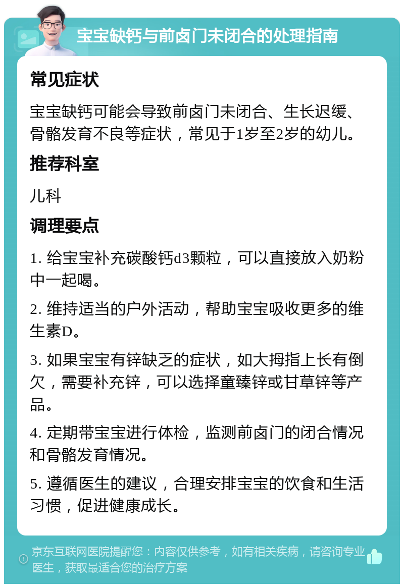 宝宝缺钙与前卤门未闭合的处理指南 常见症状 宝宝缺钙可能会导致前卤门未闭合、生长迟缓、骨骼发育不良等症状，常见于1岁至2岁的幼儿。 推荐科室 儿科 调理要点 1. 给宝宝补充碳酸钙d3颗粒，可以直接放入奶粉中一起喝。 2. 维持适当的户外活动，帮助宝宝吸收更多的维生素D。 3. 如果宝宝有锌缺乏的症状，如大拇指上长有倒欠，需要补充锌，可以选择童臻锌或甘草锌等产品。 4. 定期带宝宝进行体检，监测前卤门的闭合情况和骨骼发育情况。 5. 遵循医生的建议，合理安排宝宝的饮食和生活习惯，促进健康成长。