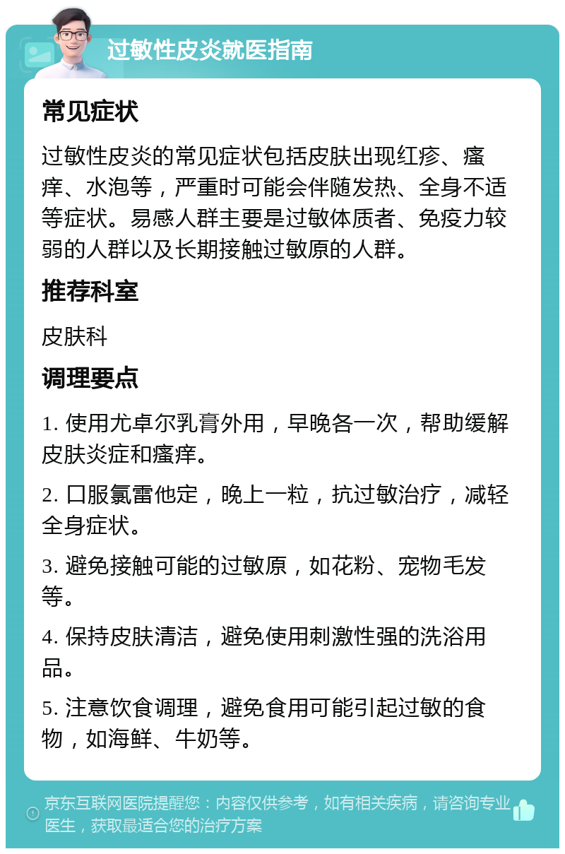 过敏性皮炎就医指南 常见症状 过敏性皮炎的常见症状包括皮肤出现红疹、瘙痒、水泡等，严重时可能会伴随发热、全身不适等症状。易感人群主要是过敏体质者、免疫力较弱的人群以及长期接触过敏原的人群。 推荐科室 皮肤科 调理要点 1. 使用尤卓尔乳膏外用，早晚各一次，帮助缓解皮肤炎症和瘙痒。 2. 口服氯雷他定，晚上一粒，抗过敏治疗，减轻全身症状。 3. 避免接触可能的过敏原，如花粉、宠物毛发等。 4. 保持皮肤清洁，避免使用刺激性强的洗浴用品。 5. 注意饮食调理，避免食用可能引起过敏的食物，如海鲜、牛奶等。