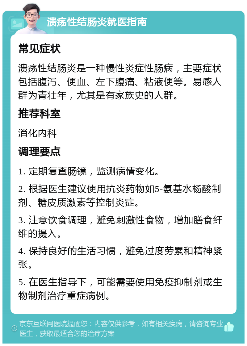 溃疡性结肠炎就医指南 常见症状 溃疡性结肠炎是一种慢性炎症性肠病，主要症状包括腹泻、便血、左下腹痛、粘液便等。易感人群为青壮年，尤其是有家族史的人群。 推荐科室 消化内科 调理要点 1. 定期复查肠镜，监测病情变化。 2. 根据医生建议使用抗炎药物如5-氨基水杨酸制剂、糖皮质激素等控制炎症。 3. 注意饮食调理，避免刺激性食物，增加膳食纤维的摄入。 4. 保持良好的生活习惯，避免过度劳累和精神紧张。 5. 在医生指导下，可能需要使用免疫抑制剂或生物制剂治疗重症病例。