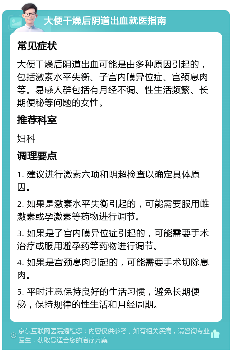 大便干燥后阴道出血就医指南 常见症状 大便干燥后阴道出血可能是由多种原因引起的，包括激素水平失衡、子宫内膜异位症、宫颈息肉等。易感人群包括有月经不调、性生活频繁、长期便秘等问题的女性。 推荐科室 妇科 调理要点 1. 建议进行激素六项和阴超检查以确定具体原因。 2. 如果是激素水平失衡引起的，可能需要服用雌激素或孕激素等药物进行调节。 3. 如果是子宫内膜异位症引起的，可能需要手术治疗或服用避孕药等药物进行调节。 4. 如果是宫颈息肉引起的，可能需要手术切除息肉。 5. 平时注意保持良好的生活习惯，避免长期便秘，保持规律的性生活和月经周期。