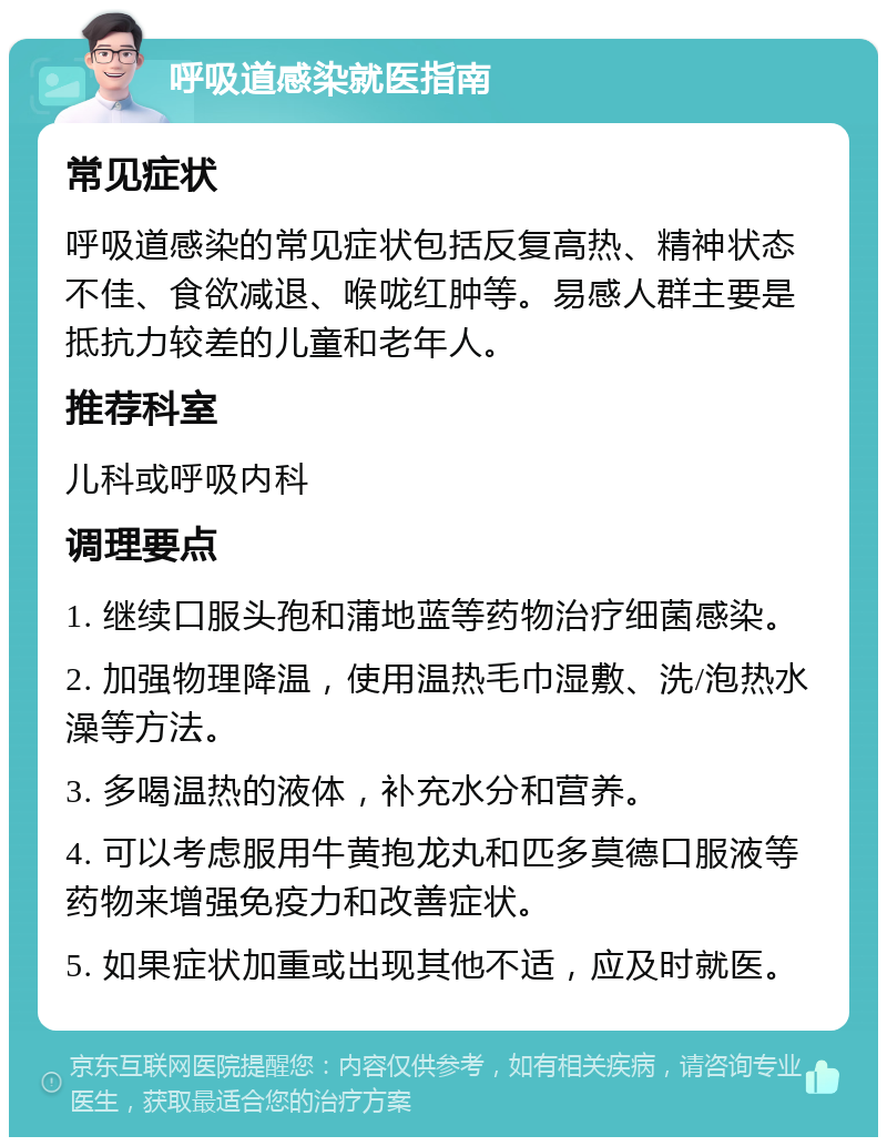 呼吸道感染就医指南 常见症状 呼吸道感染的常见症状包括反复高热、精神状态不佳、食欲减退、喉咙红肿等。易感人群主要是抵抗力较差的儿童和老年人。 推荐科室 儿科或呼吸内科 调理要点 1. 继续口服头孢和蒲地蓝等药物治疗细菌感染。 2. 加强物理降温，使用温热毛巾湿敷、洗/泡热水澡等方法。 3. 多喝温热的液体，补充水分和营养。 4. 可以考虑服用牛黄抱龙丸和匹多莫德口服液等药物来增强免疫力和改善症状。 5. 如果症状加重或出现其他不适，应及时就医。