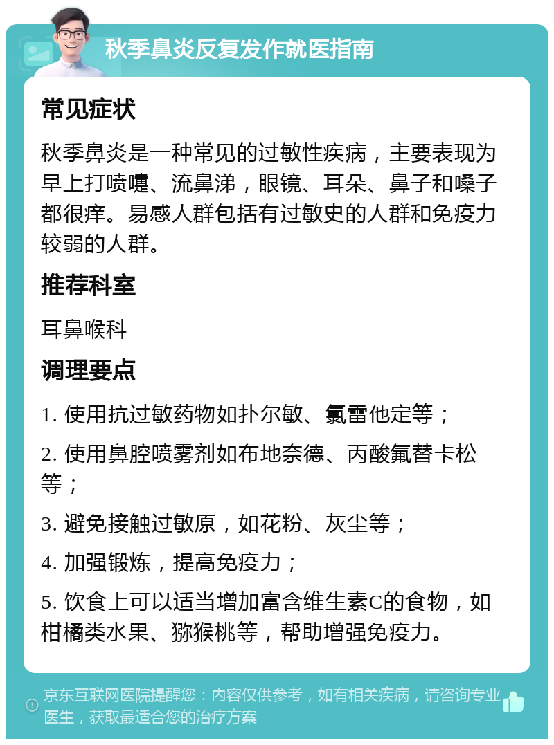 秋季鼻炎反复发作就医指南 常见症状 秋季鼻炎是一种常见的过敏性疾病，主要表现为早上打喷嚏、流鼻涕，眼镜、耳朵、鼻子和嗓子都很痒。易感人群包括有过敏史的人群和免疫力较弱的人群。 推荐科室 耳鼻喉科 调理要点 1. 使用抗过敏药物如扑尔敏、氯雷他定等； 2. 使用鼻腔喷雾剂如布地奈德、丙酸氟替卡松等； 3. 避免接触过敏原，如花粉、灰尘等； 4. 加强锻炼，提高免疫力； 5. 饮食上可以适当增加富含维生素C的食物，如柑橘类水果、猕猴桃等，帮助增强免疫力。